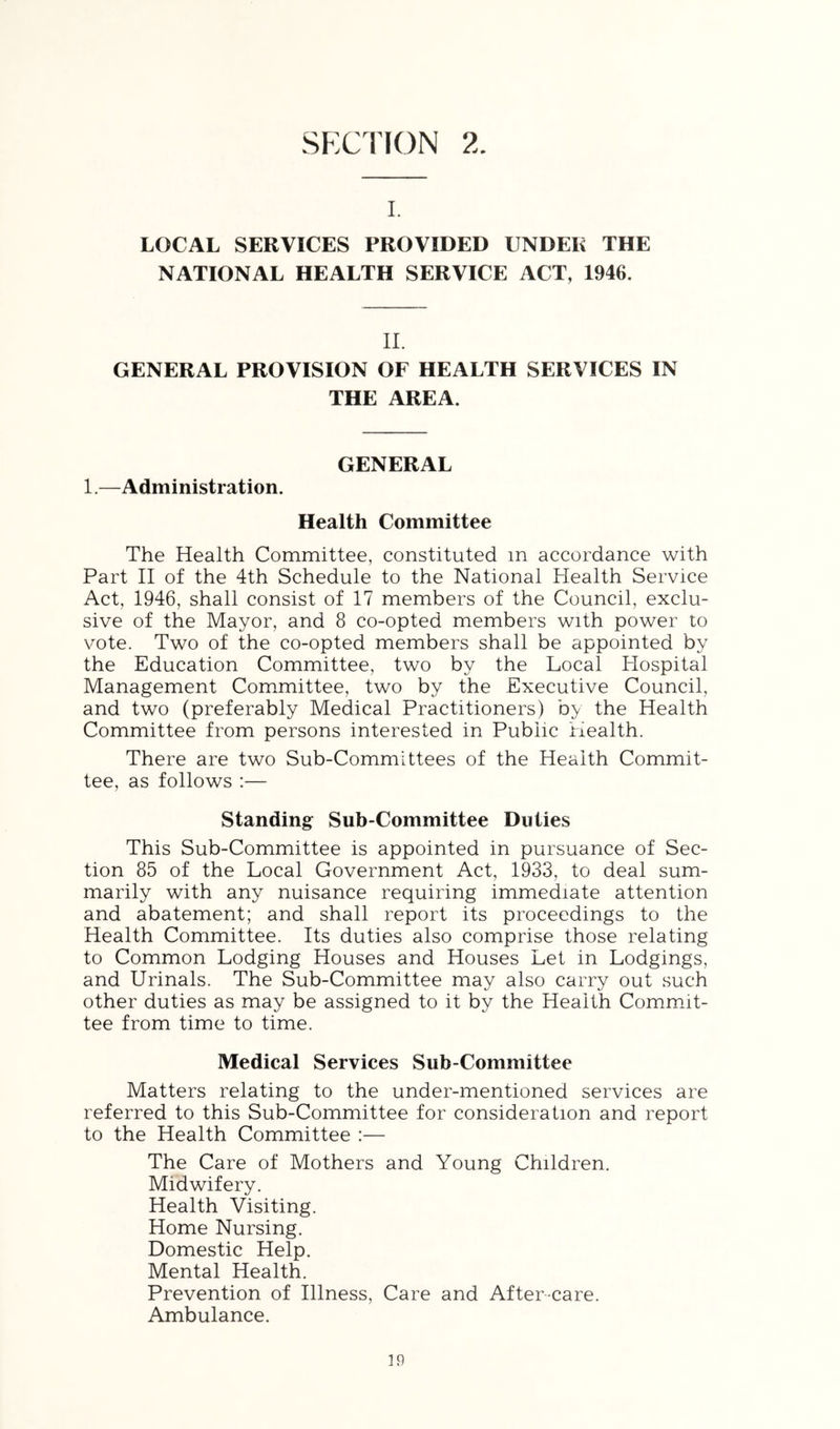 SECTION I. LOCAL SERVICES PROVIDED UNDER THE NATIONAL HEALTH SERVICE ACT, 1946. 11. GENERAL PROVISION OF HEALTH SERVICES IN THE AREA. GENERAL 1.—Administration. Health Committee The Health Committee, constituted in accordance with Part II of the 4th Schedule to the National Plealth Service Act, 1946, shall consist of 17 members of the Council, exclu- sive of the Mayor, and 8 co-opted members with power to vote. Two of the co-opted members shall be appointed by the Education Committee, two by the Local Hospital Management Com.mittee, two by the Executive Council, and two (preferably Medical Practitioners) by the Health Committee from persons interested in Public Health. There are two Sub-Committees of the Health Commit- tee, as follows :— Standing Sub-Committee Duties This Sub-Committee is appointed in pursuance of Sec- tion 85 of the Local Government Act, 1933, to deal sum- marily with any nuisance requiring immediate attention and abatement; and shall report its proceedings to the Health Committee. Its duties also comprise those relating to Common Lodging Houses and Houses Let in Lodgings, and Urinals. The Sub-Committee may also carry out such other duties as may be assigned to it by the Health Commit- tee from time to time. Medical Services Sub-Committee Matters relating to the under-mentioned services are referred to this Sub-Committee for consideration and report to the Health Committee :— The Care of Mothers and Young Children. Midwifery. Health Visiting. Home Nursing. Domestic Help. Mental Health. Prevention of Illness, Care and After care. Ambulance.
