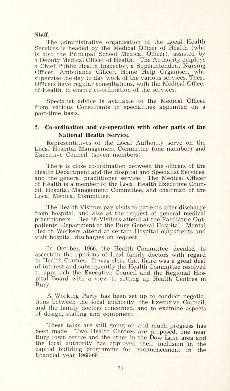staff. The administrative organisation of the Local Health Services is headed by the Medical Officer of Health (who is also the Principal School Medical Officer), assisted by a Deputy Medical Officer of Health. The Authority employs a Chief Public Health Inspector, a Superintendent Nursing Officer, Ambulance Officer, Home Help Organiser, who supervise the day to day work of the various services. These Officers have regular consultations, with the Medical Officer of Health, to ensure co-ordination of the services. Specialist advice is available to the Medical Officer from various Consultants in specialities appointed on a part-time basis. 2.—Co-ordination and co-operation with other parts of the National Health Service. Representatives of the Local Authority serve on the Local Hospital Management Committee (one member) and Executive Council (seven members). There is close co-ordination between the officers of the Health Department and the Hospital and Specialist Services, and the general practitioner service. The Medical Officer of Health is a member of the Local Health Executive Coun- cil, Hospital Management Committee, and chairman of the Local Medical Committee. The Health Visitors pay visits to patients after discharge from hospital, and also at the request of general medical practitioners. Health Visitors attend at the Paediatric Out- patients’ Department at the Bury General Hospital. Mental Health Workers attend at certain Hospital outpatients and visit hospital discharges on request. In October, 1966, the Health Committee decided to ascertain the opinions of local family doctors with regard to Health Centres. It was clear that there was a great deal of interest and subsequently the Health Committee resolved to approach the Executive Council and the Regional Hos- pital Board with a view to setting up Health Centres in Bury. A Working Party has been set up to conduct negotia- tions between the local authority, the Executive Council, and the family doctors concerned, and to examine aspects of design, staffing and equipment. These talks are still going on and much progress has been made. Two Health Centres are proposed, one near Bury town centre and the other in the Dow Lane area and the local authority has approved their inclusion in the capital building programme for commencement in the financial year 1968-69.