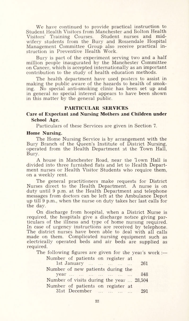 We have continued to provide practical instruction to Student Health Visitors from Manchester and Bolton Health Visitors’ Training Courses. Student nurses and mid- wifery students from the Bury and Rossendale Hospital Management Committee Group also receive practical in- struction in Preventive Health Work. Bury is part of the experiment serving two and a half million people inaugurated by the Manchester Committee on Cancer, which is accepted internationally as an important contribution to the study of health education methods. The health department have used posters to assist in making the public aware of the hazards to health of smok- ing. No special anti-smoking clinic has been set up and in general no special interest appears to have been shown in this matter by the general public. PARTICULAR SERVICES Care of Expectant and Nursing Mothers and Children under School Age. Particulars of these Services are given in Section 7. Home Nursing. The Home Nursing Service is by arrangement with the Bury Branch of the Queen’s Institute of District Nursing, operated from the Health Department at the Town Hall, Bury. A house in Manchester Road, near the Town Hall is divided into three furnished flats and let to Health Depart- ment nurses or Health Visitor Students who require them, on a weekly rent. The general practitioners make requests for District Nurses direct to the Health Department. A nurse is on duty until 9 p.m. at the Health Department and telephone messages from doctors can be left at the Ambulance Depot up till 9 p.m., when the nurse on duty takes her last calls for the day. On discharge from hospital, when a District Nurse is required, the hospitals give a discharge notice giving par- ticulars of the illness and type of home nursing required. In case of urgency instructions are received by telephone. The district nurses have been able to deal with all calls made on them. Complicated nursing equipment such as electrically operated beds and air beds are supplied as required. The following figures are given for the year’s work :— Number of patients on register at 1st January 261 Number of new patients during the year 848 Number of visits during the year ... 28,504 Number of patients on register at 31st December 291