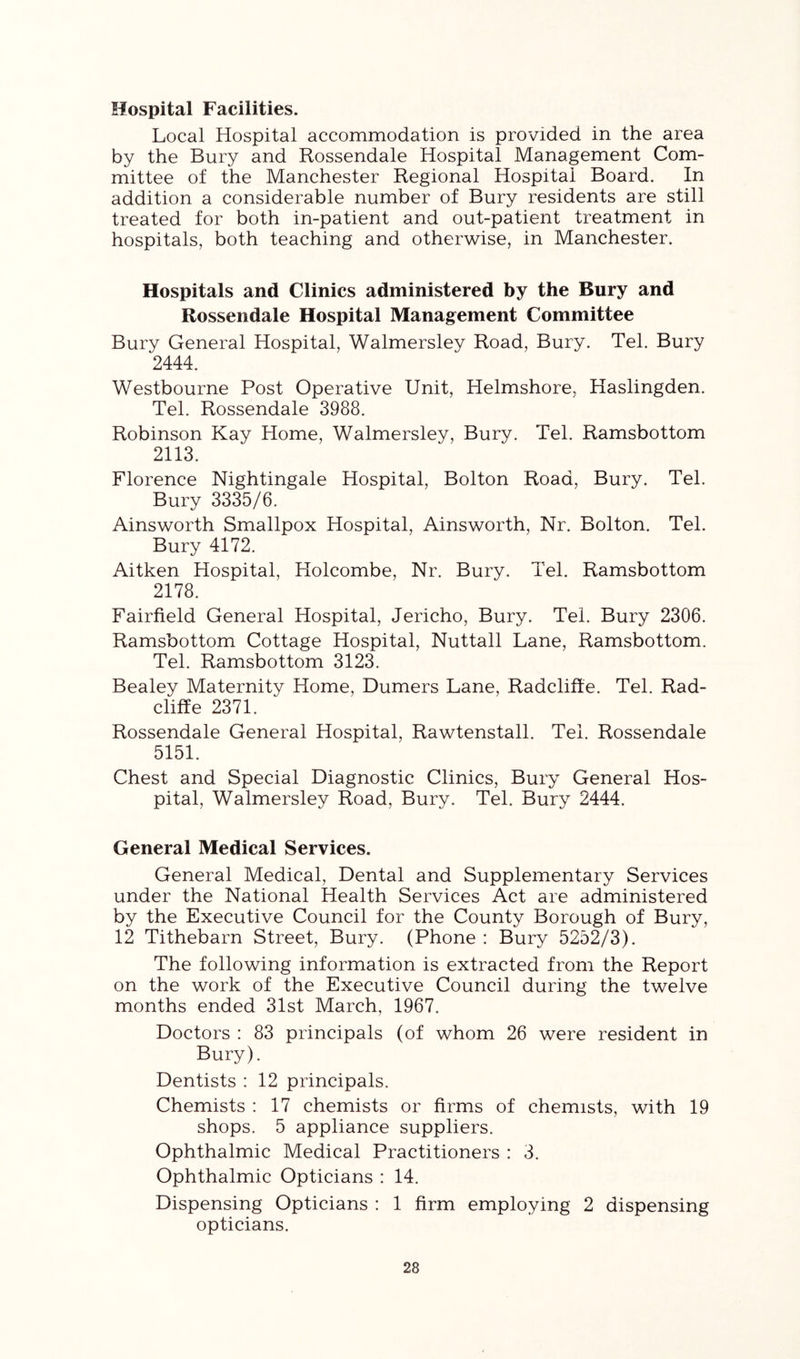 Hospital Facilities. Local Hospital accommodation is provided in the area by the Bury and Rossendale Hospital Management Com- mittee of the Manchester Regional Hospital Board. In addition a considerable number of Bury residents are still treated for both in-patient and out-patient treatment in hospitals, both teaching and otherwise, in Manchester. Hospitals and Clinics administered by the Bury and Rossendale Hospital Management Committee Bury General Hospital, Walmersley Road, Bury. Tel. Bury 2444. Westbourne Post Operative Unit, Helmshore, Haslingden. Tel. Rossendale 3988. Robinson Kay Home, Walmersley, Bury. Tel. Ramsbottom 2113. Florence Nightingale Hospital, Bolton Road, Bury. Tel. Bury 3335/6. Ainsworth Smallpox Hospital, Ainsworth, Nr. Bolton. Tel. Bury 4172. Aitken Hospital, Holcombe, Nr. Bury. Tel. Ramsbottom 2178. Fairfield General Hospital, Jericho, Bury. Tel. Bury 2306. Ramsbottom Cottage Hospital, Nuttall Lane, Ramsbottom. Tel. Ramsbottom 3123. Bealey Maternity Home, Burners Lane, Radcliffe. Tel. Rad- cliff e 2371. Rossendale General Hospital, Rawtenstall. Tel. Rossendale 5151. Chest and Special Diagnostic Clinics, Bury General Hos- pital, Walmersley Road, Bury. Tel. Bury 2444. General Medical Services. General Medical, Dental and Supplementary Services under the National Health Services Act are administered by the Executive Council for the County Borough of Bury, 12 Tithebarn Street, Bury. (Phone : Bury 5252/3). The following information is extracted from the Report on the work of the Executive Council during the twelve months ended 31st March, 1967. Doctors : 83 principals (of whom 26 were resident in Bury). Dentists : 12 principals. Chemists : 17 chemists or firms of chemists, with 19 shops. 5 appliance suppliers. Ophthalmic Medical Practitioners : 3. Ophthalmic Opticians : 14. Dispensing Opticians : 1 firm employing 2 dispensing opticians.