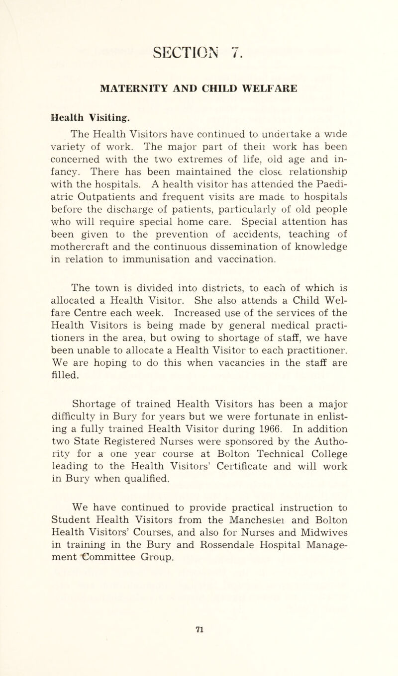 SECTION 7. MATERNITY AND CHILD WELFARE Health Visiting:. The Health Visitors have continued to undertake a wide variety of work. The major part of theii work has been concerned with the two extremes of life, old age and in- fancy. There has been maintained the close relationship with the hospitals. A health visitor has attended the Paedi- atric Outpatients and frequent visits are made to hospitals before the discharge of patients, particularly of old people who will require special home care. Special attention has been given to the prevention of accidents, teaching of mothercraft and the continuous dissemination of knowledge in relation to immunisation and vaccination. The town is divided into districts, to each of which is allocated a Health Visitor. She also attends a Child Wel- fare Centre each week. Increased use of the services of the Health Visitors is being made by general medical practi- tioners in the area, but owing to shortage of staff, we have been unable to allocate a Health Visitor to each practitioner. We are hoping to do this when vacancies in the staff are filled. Shortage of trained Health Visitors has been a major difficulty in Bury for years but we were fortunate in enlist- ing a fully trained Health Visitor during 1966. In addition two State Registered Nurses were sponsored by the Autho- rity for a one year course at Bolton Technical College leading to the Health Visitors’ Certificate and will work in Bury when qualified. We have continued to provide practical instruction to Student Health Visitors from the Mancheslei and Bolton Health Visitors’ Courses, and also for Nurses and Midwives in training in the Bury and Rossendale Hospital Manage- ment Committee Group.