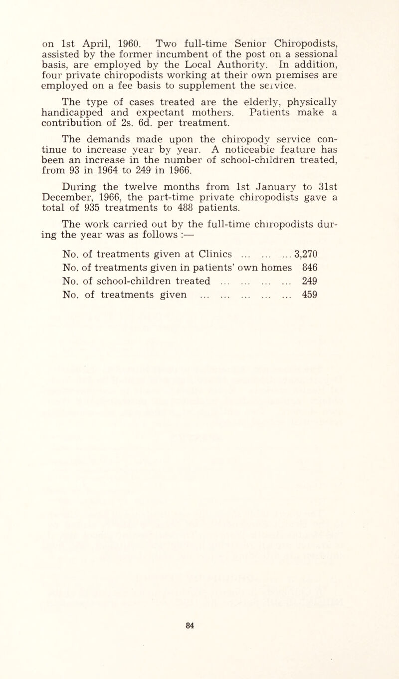 on 1st April, 1960. Two full-time Senior Chiropodists, assisted by the former incumbent of the post on a sessional basis, are employed by the Local Authority. In addition, four private chiropodists working at their own piemises are employed on a fee basis to supplement the seivice. The type of cases treated are the elderly, physically handicapped and expectant mothers. Patients make a contribution of 2s. 6d. per treatment. The demands made upon the chiropody service con- tinue to increase year by year. A noticeable feature has been an increase in the number of school-children treated, from 93 in 1964 to 249 in 1966. During the twelve months from 1st January to 31st December, 1966, the part-time private chiropodists gave a total of 935 treatments to 488 patients. The work carried out by the full-time chiropodists dur- ing the year was as follows :— No. of treatments given at Clinics 3,270 No. of treatments given in patients’ own homes 846 No. of school-children treated 249 No. of treatments given 459
