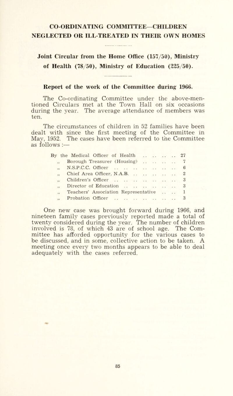 CO-ORDINATING COMMITTEE—CHILDREN NEGLECTED OR ILL-TREATED IN THEIR OWN HOMES Joint Circular from the Home Office (157/50), Ministry of Health (78/50), Ministry of Education (225/50). Report of the work of the Committee during 1966. The Co-ordinating Committee under the above-men- tioned Circulars met at the Town Hall on six occasions during the year. The average attendance of members was ten. The circumstances of children in 52 families have been dealt with since the first meeting of the Committee in May, 1952. The cases have been referred to the Committee as follows :— By the Medical Officer of Health 27 „ Borough Treasurer (Housing) 7 „ N.S.P.C.C. Officer 6 „ Chief Area Officer, N.A.B 2 ,, Children’s Officer 3 „ Director of Education .. 3 ,, Teachers’ Association Representative .. .. 1 ,, Probation Officer 3 One new case was brought forward during 1966, and nineteen family cases previously reported made a total of twenty considered during the year. The number of children involved is 78, of which 43 are of school age. The Com- mittee has afforded opportunity for the various cases to be discussed, and in some, collective action to be taken. A meeting once every two months appears to be able to deal adequately with the cases referred.