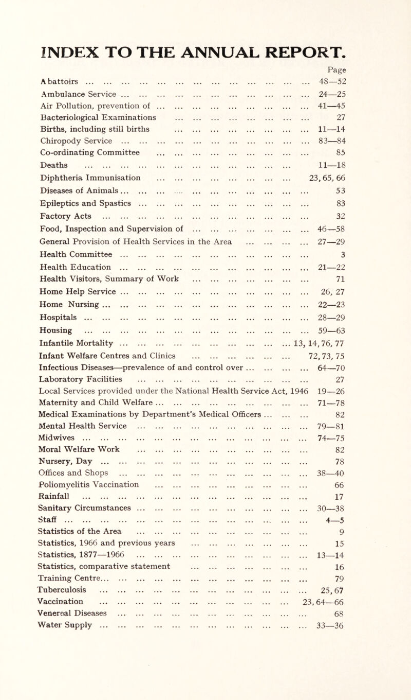 INDEX TO THE ANNUAL REPORT. Page ••• ••• ••* ••• ••• ••• ••• ••• ••• . . ... 48—52 Ambulance Service • • ... 24—25 Air Pollution, prevention of . . • ... 41—45 Bacteriological Examinations . . . 27 Births, including still births . . * ... 11—14 Chiropody Service . . ... 83—84 Co-ordinating Committee ... 85 ••• ••• ••• ••• ••• ••• ••• ••• ••• ••• * . . 11—18 Diphtheria Immunisation . . . 23, 65, 66 Diseases of Animals 53 Epileptics and Spastics ... 83 FcLCto]”^ .A.cts ••• ••• ••• ••• ... ... ... ••• ••• ••• 32 Food, Inspection and Supervision of ... ... 46—58 General Provision of Health Services in the Area . . . ... 27—29 Health Committee 3 Health Education ... 21—22 Health Visitors, Summary of Work ... 71 Home Help Service . . . ... 26, 27 Home Nursing ... 22—23 I ••• ••• ••• ••• •** ••• ••• ••• ... 28—29 *•* ••• ••• ... ••• ••• ••• ••• ... ... 59—63 Infantile Mortality . . . 13, 14,76, 77 Infant Welfare Centres and Clinics 72,73, 75 Infectious Diseases—prevalence of and control over o 1 Laboratory Facilities . . . 27 Local Services provided under the National Health Service Act, 1946 19—26 Maternity and Child Welfare • • . ... 71—78 Medical Examinations by Department’s Medical Officers ... 82 Mental Health Service ... ... 79—81 Midwives • • ... 74—75 Moral Welfare Work • • • 82 Nursery, Day . • . 78 Offices and Shops . . . ... 38 40 Poliomyelitis Vaccination . . . 66 ••• ••• ••• .*• .*• ••• « • « 17 Sanitary Circumstances • • • ... 30—38 •«. ••• •** •** ... .*• ... .*• ••• •*«. • • • 4—5 Statistics of the Area • • • 9 Statistics, 1966 and previous years . • • 15 Statistics, 1877—1966 ... ... 13—14 Statistics, comparative statement • • • 16 Training Centre • • • 79 Tuberculosis • • ... 25,67 ••• *•• ... ... ... . . 23.64—66 Venereal Diseases • . 68 Water Supply ... ... 33—36
