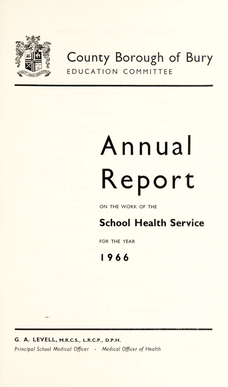County Borough of Bury EDUCATION COMMITTEE Annual Report ON THE WORK OF THE School Health Service FOR THE YEAR I 966 G. A. LEVELL, M.R.C.S., L.R.C.P., D.P.H. Principal School Medical Officer - Medical Officer of Health