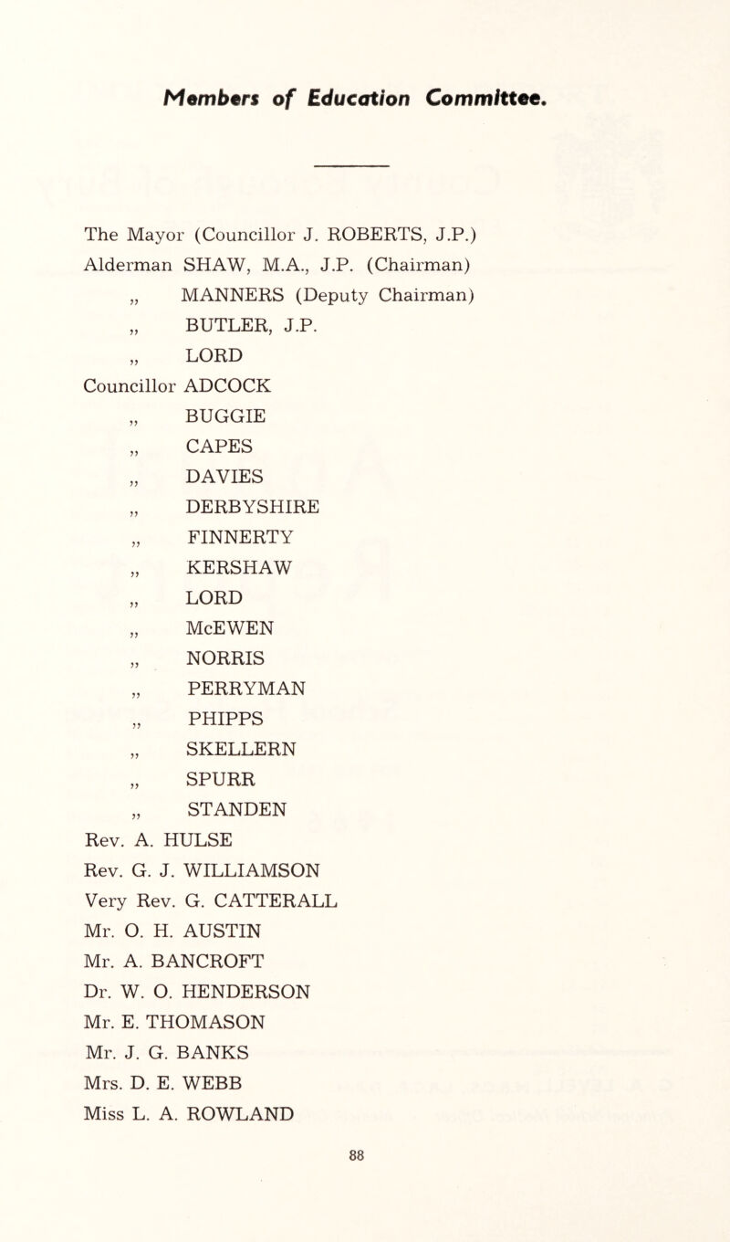 Members of Education Committee. The Mayor (Councillor J. ROBERTS, J.P.) Alderman SHAW, M.A., J.P. (Chairman) „ MANNERS (Deputy Chairman) „ BUTLER, J.P. „ LORD Councillor ADCOCK „ BUGGIE „ CAPES „ DAVIES „ DERBYSHIRE „ FINNERTY „ KERSHAW „ LORD „ McEWEN „ NORRIS „ PERRYMAN „ PHIPPS „ SKELLERN „ SPURR „ STANDEN Rev. A. HULSE Rev. G. J. WILLIAMSON Very Rev. G. CATTERALL Mr. O. H. AUSTIN Mr. A. BANCROFT Dr. W. O. HENDERSON Mr. E. THOMASON Mr. J. G. BANKS Mrs. D. E. WEBB Miss L. A. ROWLAND