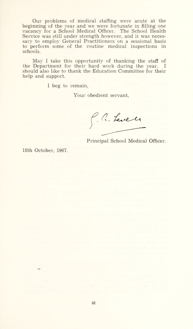 Our problems of medical staffing were acute at the beginning of the year and we were fortunate in filling one vacancy for a School Medical Officer. The School Health Service was still under strength however, and it was neces- sary to employ General Practitioners on a sessional basis to perform some of the routine medical inspections in schools. May I take this opportunity of thanking the staff of the Department for their hard work during the year. I should also like to thank the Education Committee for their help and support. I beg to remain, Your obedient servant Principal School Medical Officer. 18th October, 1967.