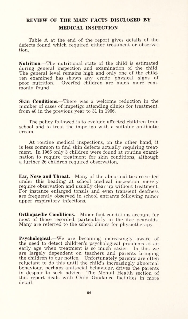 REVIEW OF THE MAIN FACTS DISCLOSED BY MEDICAL INSPECTION Table A at the end of the report gives details of the defects found which required either treatment or observa- tion. Nutrition.—The nutritional state of the child is estimated during general inspection and examination of the child. The general level remains high and only one of the child- ren examined has shown any crude physical signs of poor nutrition. Overfed children are much more com- monly found. Skin Conditions.—There was a welcome reduction in the number of cases of impetigo attending clinics for treatment, from 40 in the previous year to 31 in 1966. The policy followed is to exclude affected children from school and to treat the impetigo with a suitable antibiotic cream. At routine medical inspections, on the other hand, it is less common to find skin defects actually requiring treat- ment. In 1966 only 3 children were found at routine exami- nation to require treatment for skin conditions, although a further 26 children required observation. Ear, Nose and Throat.—Many of the abnormalities recorded under this heading at school medical inspection merely require observation and usually clear up without treatment. For instance enlarged tonsils and even transient deafness are frequently observed in school entrants following minor upper respiratory infections. Orthopaedic Conditions.—Minor foot conditions account for most of those recorded, particularly in the live year-olds. Many are referred to the school clinics for physiotherapy. Psychological.—We are becoming increasingly aware of the need to detect children’s psychological problems at an early age when treatment is so much easier. In this we are largely dependent on teachers and parents bringing the children to our notice. Unfortunately parents are often reluctant to do this until the child’s increasingly abnormal behaviour, perhaps antisocial behaviour, drives the parents in despair to seek advice. The Mental Health section of this report deals with Child Guidance facilities in more detail.