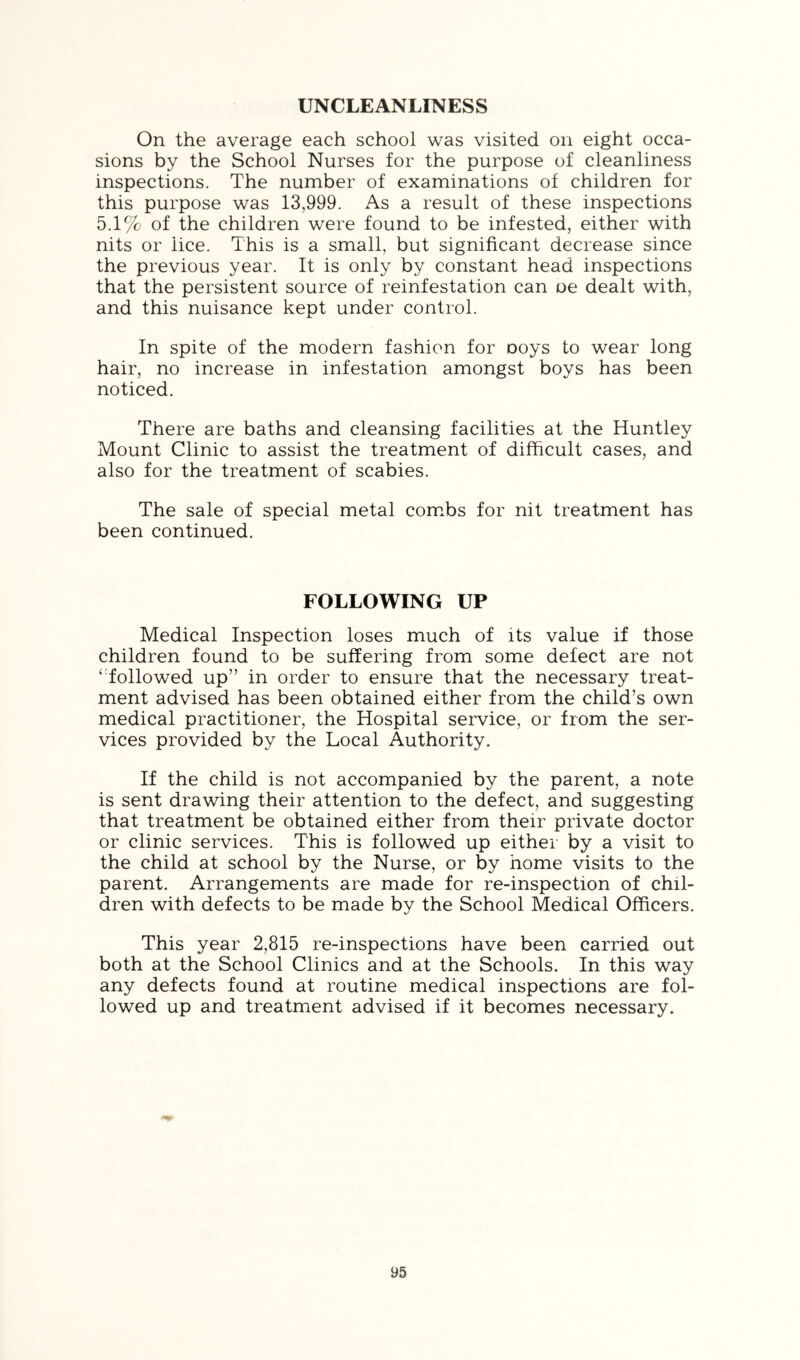 UNCLEANLINESS On the average each school was visited on eight occa- sions by the School Nurses for the purpose of cleanliness inspections. The number of examinations of children for this purpose was 13,999. As a result of these inspections 5.1% of the children were found to be infested, either with nits or lice. This is a small, but significant decrease since the previous year. It is only by constant head inspections that the persistent source of reinfestation can oe dealt with, and this nuisance kept under control. In spite of the modern fashion for ooys to wear long hair, no increase in infestation amongst boys has been noticed. There are baths and cleansing facilities at the Huntley Mount Clinic to assist the treatment of difficult cases, and also for the treatment of scabies. The sale of special metal com.bs for nit treatment has been continued. FOLLOWING UP Medical Inspection loses much of its value if those children found to be suffering from some defect are not ‘ followed up” in order to ensure that the necessary treat- ment advised has been obtained either from the child’s own medical practitioner, the Hospital service, or from the ser- vices provided by the Local Authority. If the child is not accompanied by the parent, a note is sent drawing their attention to the defect, and suggesting that treatment be obtained either from their private doctor or clinic services. This is followed up either by a visit to the child at school by the Nurse, or by home visits to the parent. Arrangements are made for re-inspection of chil- dren with defects to be made by the School Medical Officers. This year 2,815 re-inspections have been carried out both at the School Clinics and at the Schools. In this way any defects found at routine medical inspections are fol- lowed up and treatment advised if it becomes necessary.