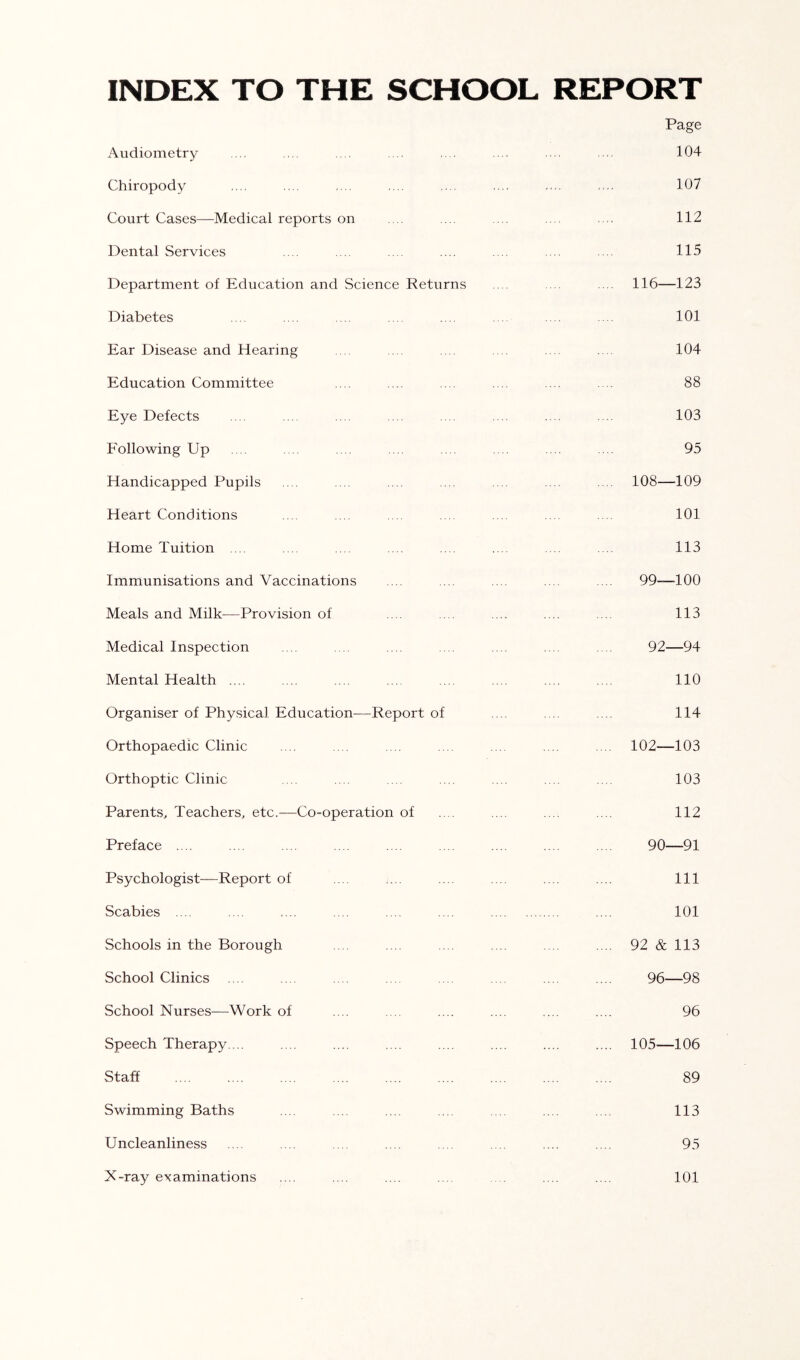 INDEX TO THE SCHOOL REPORT Page Audiometry 104 Chiropody .... .... .... ... ... .... 107 Court Cases—Medical reports on .... . . .... 112 Dental Services .... ... .. . .... . . 115 Department of Education and Science Returns .... ... 116—123 Diabetes .... .... .... .... .... .... ... ... 101 Ear Disease and Hearing .. ... .... ... ... . . 104 Education Committee .... .... .... .... .... .... 88 Eye Defects .... .... .... .... .... .... .... .... 103 Following Up .... .... .... .... .... .... .... .... 95 Handicapped Pupils .... .... .... .... .... .... .... 108—109 Heart Conditions .... .... .... .... .... .. . .... 101 Home Tuition .... ... .... .... .... .... .... .... 113 Immunisations and Vaccinations .... .... .... .... .... 99—100 Meals and Milk-—Provision of .... .... .... .... .... 113 Medical Inspection .... . .. .... .... .... .... .... 92—94 Mental Health .... .... .... .... .... .... .... .... 110 Organiser of Physical Education—Report of .... .... .... 114 Orthopaedic Clinic .... .... .... .... .... .... .... 102—103 Orthoptic Clinic .... .... .... .... .... .... .... 103 Parents, Teachers, etc.—Co-operation of .... .... .... .... 112 Preface .... .... .... .... .... .... .... .... .... 90—91 Psychologist—Report of .... .... .... .... .... .... Ill Scabies .... .... .... .... .... .... .... 101 Schools in the Borough .... .... .... ... .... .... 92 & 113 School Clinics .... .. . .. . ... .... .... .... .... 96—98 School Nurses—Work of .... .... .... .... .... .... 96 Speech Therapy. .. .... .... .... .... .... .... .... 105—106 Staff .... .... .... .... .... .... .... .... .... 89 Swimming Baths .... .... .... .... .... .... .... 113 Uncleanliness .... .... . . .... .... .... .... .... 95 X-ray examinations .... .... .... .... . .... .... 101