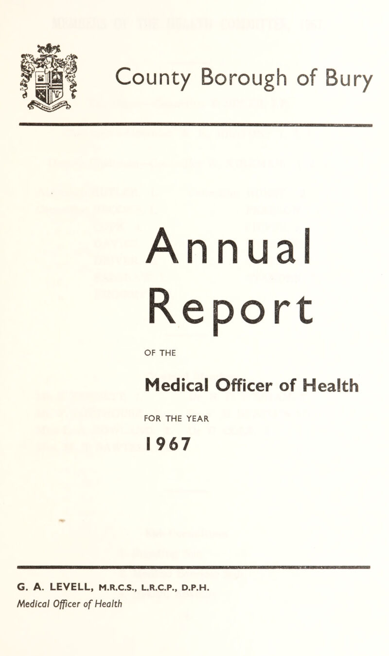 Annual Report OF THE Medical Officer of Health FOR THE YEAR 1967 G. A. LEVELL, M.R.C.S., L.R.C.P., D.P.H. Medical Officer of Health