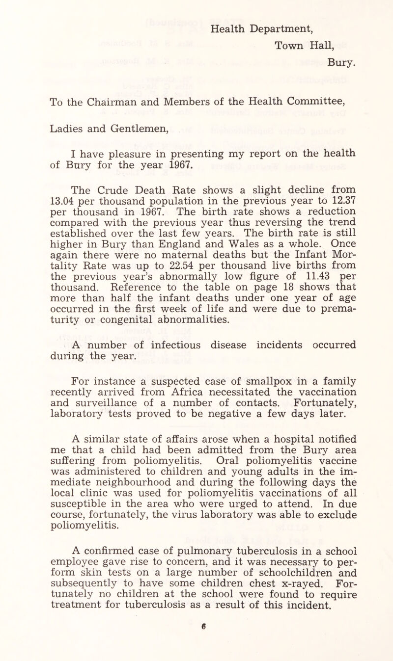 Health Department, Town Hall, Bury. To the Chairman and Members of the Health Committee, Ladies and Gentlemen, I have pleasure in presenting my report on the health of Bury for the year 1967. The Crude Death Rate shows a slight decline from 13.04 per thousand population in the previous year to 12.37 per thousand in 1967. The birth rate shows a reduction compared with the previous year thus reversing the trend established over the last few years. The birth rate is still higher in Bury than England and Wales as a whole. Once again there were no maternal deaths but the Infant Mor- tality Rate was up to 22.54 per thousand live births from the previous year’s abnormally low figure of 11.43 per thousand. Reference to the table on page 18 shows that more than half the infant deaths under one year of age occurred in the first week of life and were due to prema- turity or congenital abnormalities. A number of infectious disease incidents occurred during the year. For instance a suspected case of smallpox in a family recently arrived from Africa necessitated the vaccination and surveillance of a number of contacts. Fortunately, laboratory tests proved to be negative a few days later. A similar state of affairs arose when a hospital notified me that a child had been admitted from the Bury area suffering from poliomyelitis. Oral poliomyelitis vaccine was administered to children and young adults in the im- mediate neighbourhood and during the following days the local clinic was used for poliomyelitis vaccinations of all susceptible in the area who were urged to attend. In due course, fortunately, the virus laboratory was able to exclude poliomyelitis. A confirmed case of pulmonary tuberculosis in a school employee gave rise to concern, and it was necessary to per- form skin tests on a large number of schoolchildren and subsequently to have some children chest x-rayed. For- tunately no children at the school were found to require treatment for tuberculosis as a result of this incident.