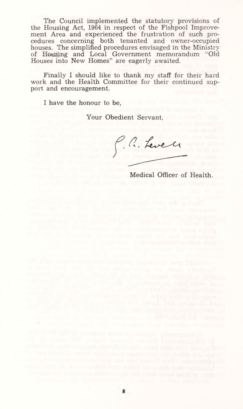 The Council implemented the statutory provisions of the Housing Act, 1964 in respect of the Fishpool Improve- ment Area and experienced the frustration of such pro- cedures concerning both tenanted and owner-occupied houses. The simplified procedures envisaged in the Ministry of Housing and Local Government memorandum ‘‘Old Houses into New Homes” are eagerly awaited. Finally I should like to thank my staff for their hard work and the Health Committee for their continued sup- port and encouragement. I have the honour to be, Your Obedient Servant, Medical Officer of Health.