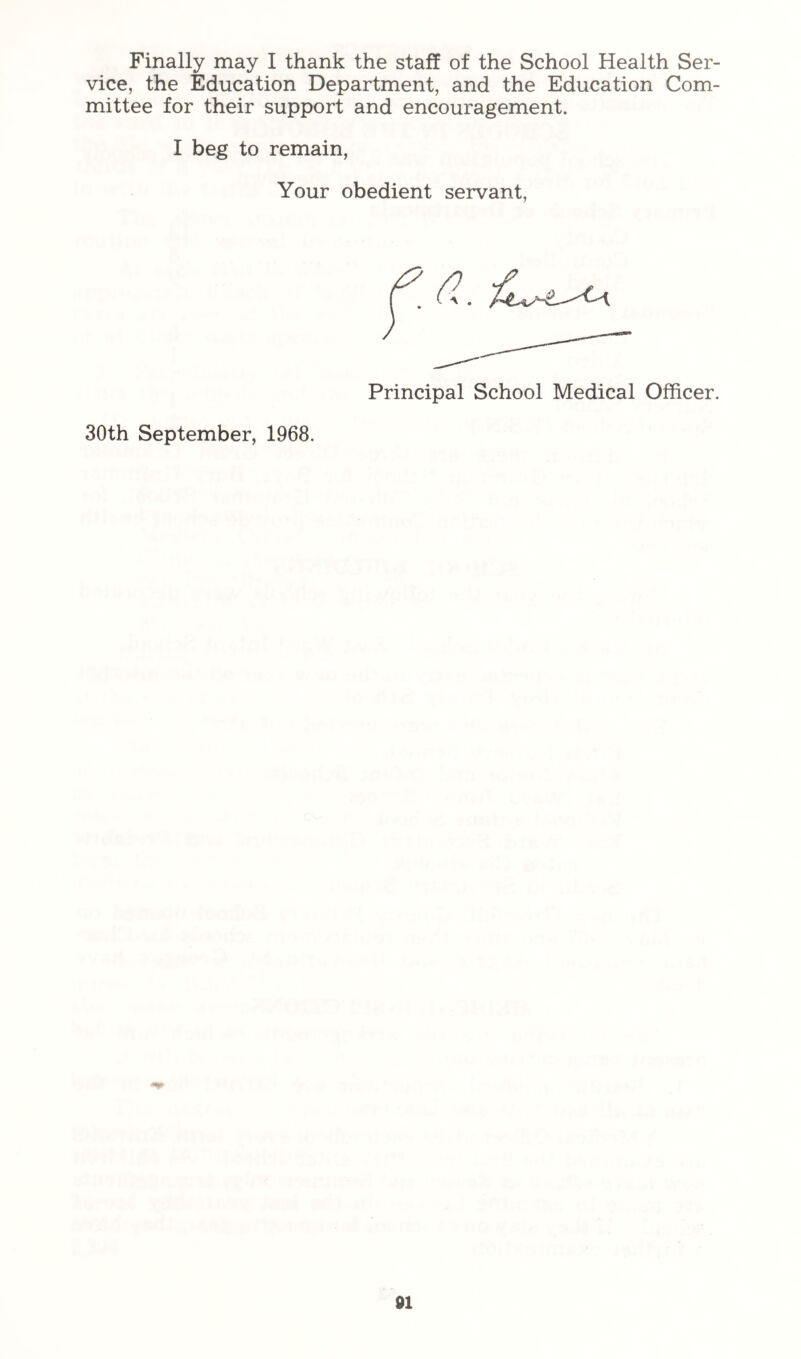 vice, the Education Department, and the Education Com- mittee for their support and encouragement. I beg to remain, Your obedient servant. Principal School Medical Officer. 30th September, 1968. 01
