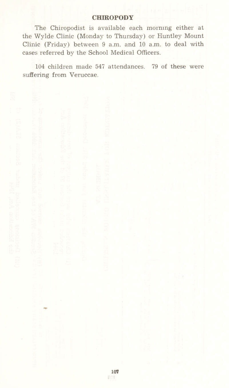 CHIROPODY The Chiropodist is available each morning either at the Wylde Clinic (Monday to Thursday) or Huntley Mount Clinic (Friday) between 9 a.m. and 10 a.m. to deal with cases referred by the School Medical Officers. 104 children made 547 attendances. 79 of these were suffering from Veruccae.