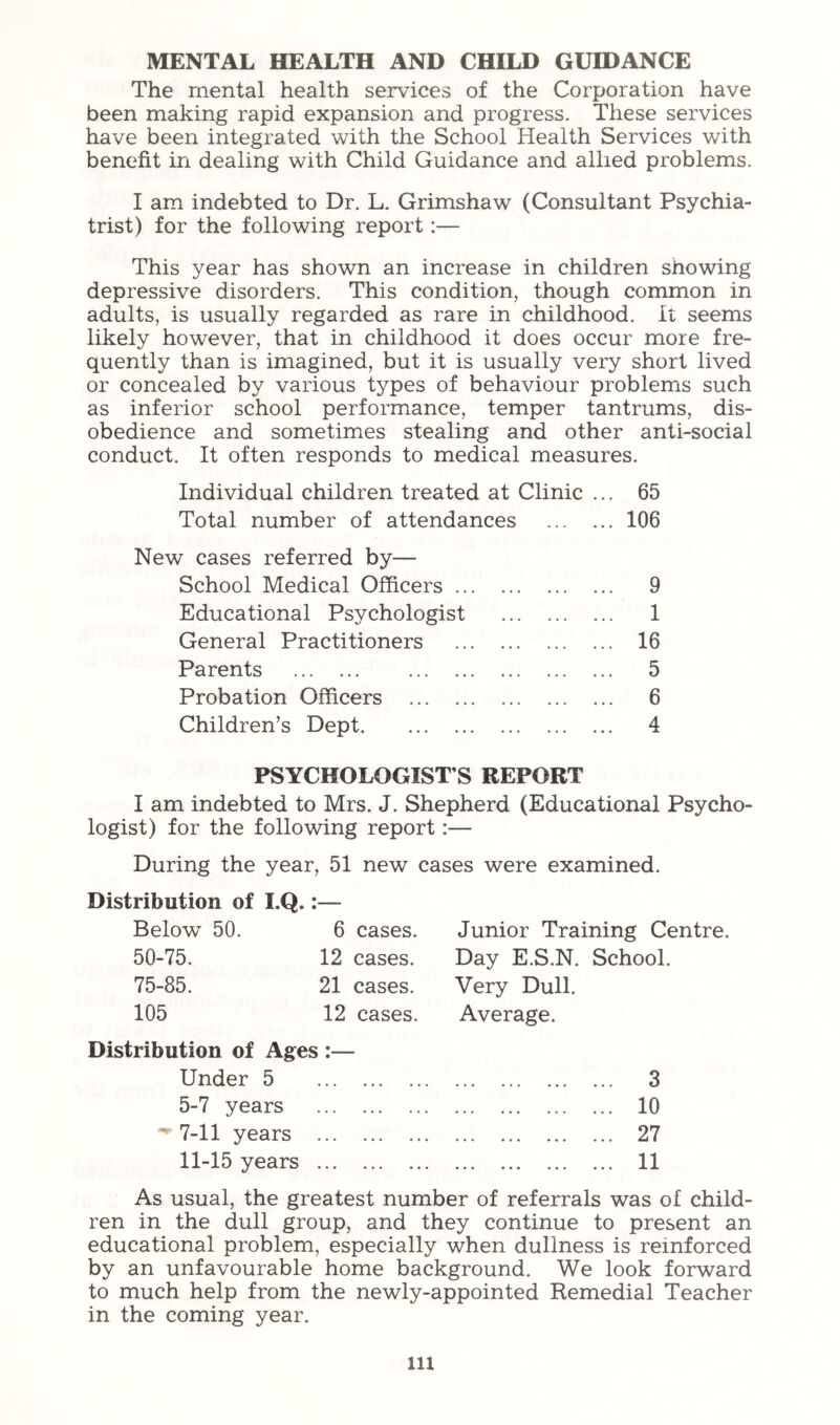 MENTAL HEALTH AND CHILD GUIDANCE The mental health services of the Corporation have been making rapid expansion and progress. These services have been integrated with the School Health Services with benefit in dealing with Child Guidance and allied problems. I am indebted to Dr. L. Grimshaw (Consultant Psychia- trist) for the following report:— This year has shown an increase in children showing depressive disorders. This condition, though common in adults, is usually regarded as rare in childhood. It seems likely however, that in childhood it does occur more fre- quently than is imagined, but it is usually very short lived or concealed by various types of behaviour problems such as inferior school performance, temper tantrums, dis- obedience and sometimes stealing and other anti-social conduct. It often responds to medical measures. Individual children treated at Clinic ... 65 Total number of attendances 106 New cases referred by— School Medical Officers 9 Educational Psychologist 1 General Practitioners 16 Parents 5 Probation Officers 6 Children’s Dept 4 PSYCHOLOGIST’S REPORT I am indebted to Mrs. J. Shepherd (Educational Psycho- logist) for the following report:— During the year, 51 new cases were examined. Distribution of I.Q. Below 50. 50-75. 75-85. 105 6 cases. 12 cases. 21 cases. 12 cases. Distribution of Ages :— Under 5 5-7 years ' 7-11 years ... 11-15 years ... Junior Training Centre. Day E.S.N. School. Very Dull. Average. 3 10 27 11 As usual, the greatest number of referrals was of child- ren in the dull group, and they continue to present an educational problem, especially when dullness is reinforced by an unfavourable home background. We look forward to much help from the newly-appointed Remedial Teacher in the coming year. lU