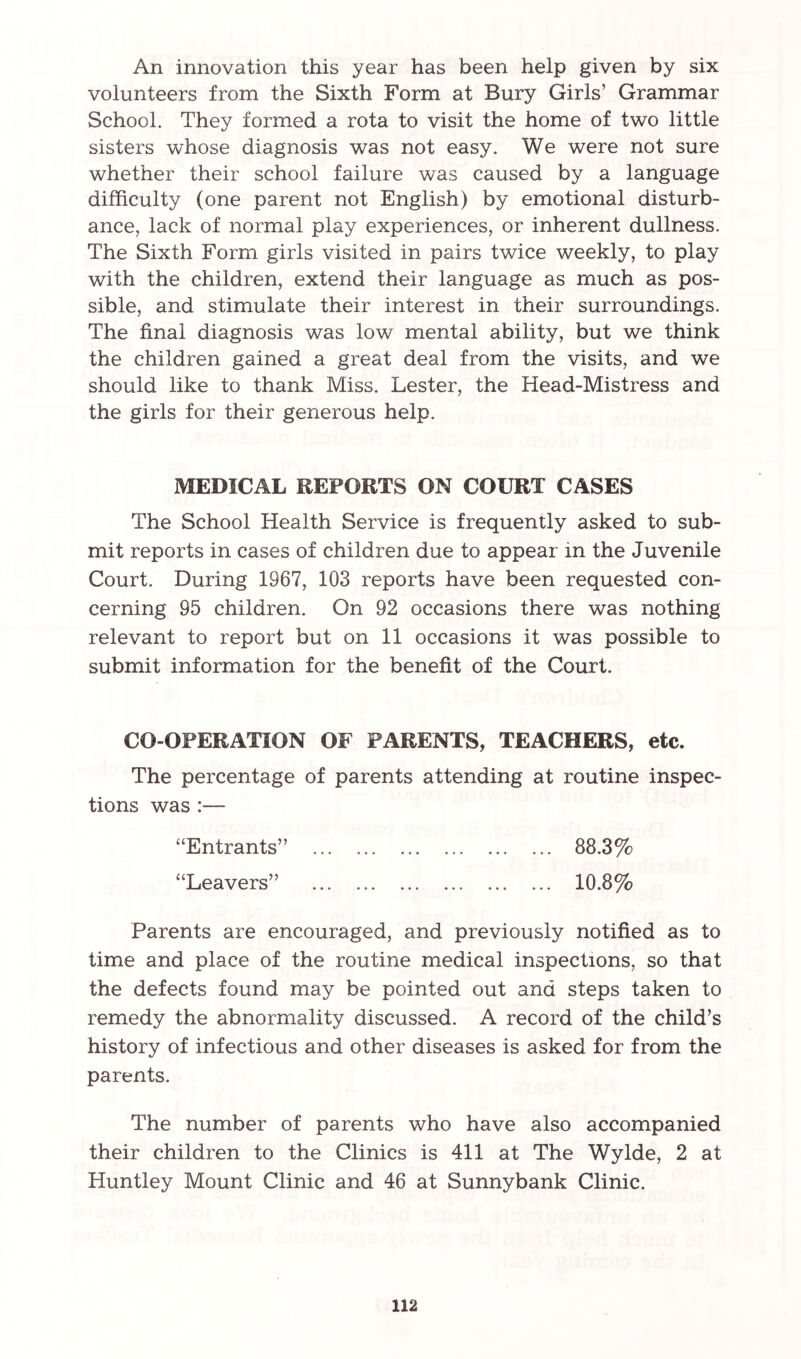 An innovation this year has been help given by six volunteers from the Sixth Form at Bury Girls’ Grammar School. They formed a rota to visit the home of two little sisters whose diagnosis was not easy. We were not sure whether their school failure was caused by a language difficulty (one parent not English) by emotional disturb- ance, lack of normal play experiences, or inherent dullness. The Sixth Form girls visited in pairs twice weekly, to play with the children, extend their language as much as pos- sible, and stimulate their interest in their surroundings. The final diagnosis was low mental ability, but we think the children gained a great deal from the visits, and we should like to thank Miss. Lester, the Head-Mistress and the girls for their generous help. MEDICAL REPORTS ON COURT CASES The School Health Service is frequently asked to sub- mit reports in cases of children due to appear in the Juvenile Court. During 1967, 103 reports have been requested con- cerning 95 children. On 92 occasions there was nothing relevant to report but on 11 occasions it was possible to submit information for the benefit of the Court. CO-OPERATION OF PARENTS, TEACHERS, etc. The percentage of parents attending at routine inspec- tions was :— “Entrants” “Leavers” 88.3% 10.8% Parents are encouraged, and previously notified as to time and place of the routine medical inspections, so that the defects found may be pointed out and steps taken to remedy the abnormality discussed. A record of the child’s history of infectious and other diseases is asked for from the parents. The number of parents who have also accompanied their children to the Clinics is 411 at The Wylde, 2 at Huntley Mount Clinic and 46 at Sunnybank Clinic.