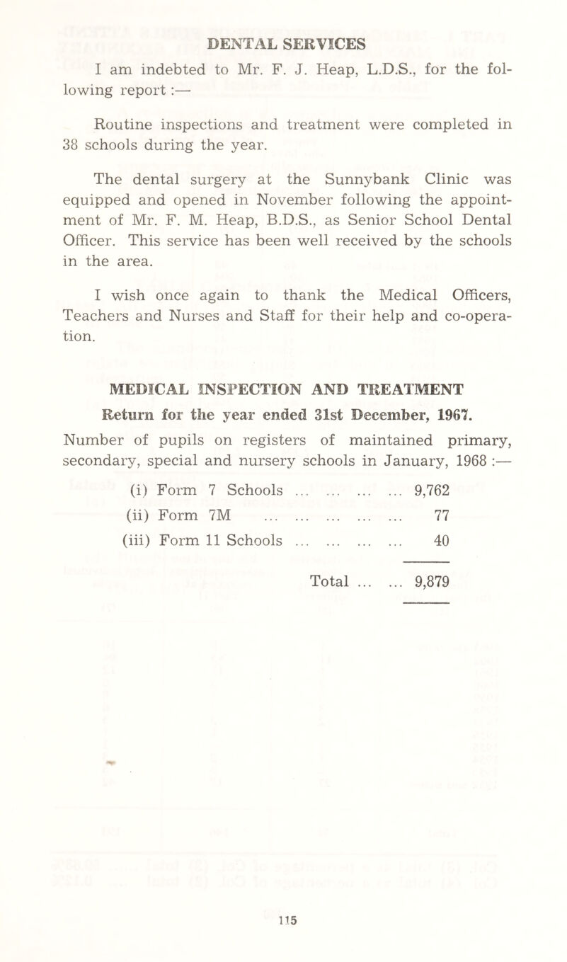 DENTAL SERVICES I am indebted to Mr. F. J. Heap, L.D.S., for the fol- lowing report:— Routine inspections and treatment were completed in 38 schools during the year. The dental surgery at the Sunnybank Clinic was equipped and opened in November following the appoint- ment of Mr. F. M. Heap, B.D.S., as Senior School Dental Officer. This service has been well received by the schools in the area. I wish once again to thank the Medical Officers, Teachers and Nurses and Staff for their help and co-opera- tion. MEDICAL INSPECTION AND TREATMENT Return for the year ended 31st December, 1967. Number of pupils on registers of maintained primary, secondary, special and nursery schools in January, 1968 :— (i) Form 7 Schools ... 9,762 (ii) Form 7M 77 (iii) Form 11 Schools 40 Total ... ... 9,879