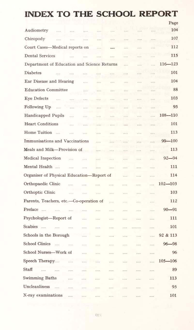 INDEX TO THE SCHOOL REPORT Audiometry .... Page 104 Chiropody .... 107 Court Cases—Medical reports on .... 112 Dental Services .... 115 Department of Education and Science Returns .... 116—123 Diabetes .... .... 101 Ear Disease and Hearing .... 104 Education Committee .... .... 88 Eye Defects .... 103 Following Up .... .... 95 Handicapped Pupils .... 108—110 Heart Conditions .... .... 101 Home Tuition .... .... 113 Immunisations and Vaccinations .... .... 99—100 Meals and Milk—Provision of .... 113 Medical Inspection 92—94 Mental Health .... .... .... 111 Organiser of Physical Education—Report of .... 114 Orthopaedic Clinic .... .... 102—103 Orthoptic Clinic .... .... 103 Parents, Teachers, etc.—Co-operation of .... 112 Preface .... .... 90—91 Psychologist—Report of .... .... 111 Scabies 101 Schools in the Borough .... .... .... 92 & 113 School Clinics .... .... 96—98 School Nurses—Work of — 96 Speech Therapy.... .... .... .... 105—106 Staff .... .... 89 Swimming Baths .... 113 Uncleanliness .... 95 X-ray examinations 101