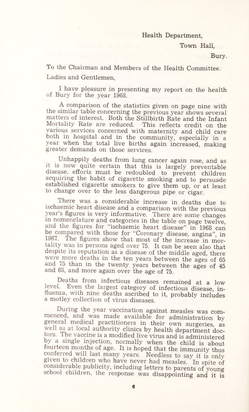 Health Department, Town Hall, Bury. lo the Chairman and Members of the Health Committee. Ladies and Gentlemen, I have pleasure in presenting my report on the health of Bury for the year 1968. A comparison of the statistics given on page nine with the similar table concerning the previous year shows several matters of interest. Both the Stillbirth Rate and the Infant Mortality Rate are reduced. This reflects credit on the various services concerned with maternity and child care both in hospital and in the community, especially in a year when the total live births again increased, making greater demands on those services. Unhappily deaths from lung cancer again rose, and as it is now quite certain that this is largely preventable disease, efforts must be redoubled to prevent children acquiring the habit of cigarette smoking and to persuade established cigarette smokers to give them up, or at least to change over to the less dangerous pipe or cigar. There was a considerable increase in deaths due to ischaemic heart disease and a comparison with the previous year’s figures is very informative. There are some changes in nomenclature and categories in the table on page twelve, and the figures for “ischaemic heart disease” in 1968 can be compared with those for “Coronary disease, angina”, in 1967. The figures show that most of the increase in rnor- tahty was in persons aged over 75. It can be seen also that despite its reputation as a disease of the middle aged, there were more deaths in the ten years between the ages of 65 and 75 than in the twenty years between the ages of 45 and 65, and more again over the age of 75. Deaths from infectious diseases remained at a low level. Even the largest category of infectious disease, in- fluenza, with nine deaths ascribed to it, probably includes a motley collection of virus diseases. During the year vaccination against measles was com- menced, and was made available for administration by general medical practitioners in their own surgeries as well as at local authority clinics by health department doc- tois. The vaccine is a modified live virus and is administered by a single injection, normally when the child is about fourteen months of age. It is hoped that the immunity thus conferred will last many years. Needless to say it is only given to children who have never had measles. In spite of considerable publicity, including letters to parents of young school children, the response was disappointing and it is e