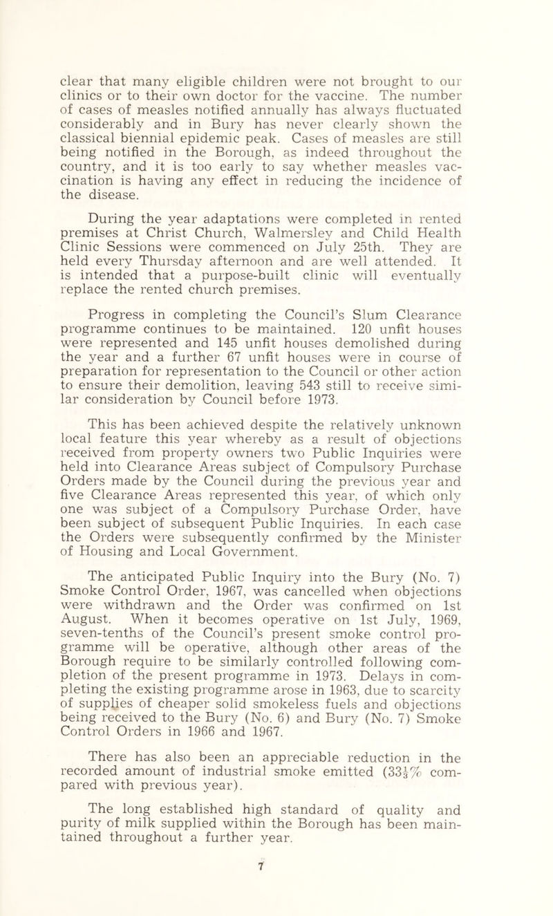 clear that many eligible children were not brought to our clinics or to their own doctor for the vaccine. The number of cases of measles notified annually has always fluctuated considerably and in Bury has never clearly shown the classical biennial epidemic peak. Cases of measles are still being notified in the Borough, as indeed throughout the country, and it is too early to say whether measles vac- cination is having any effect in reducing the incidence of the disease. During the year adaptations were completed in rented premises at Christ Church, Walmersley and Child Health Clinic Sessions were commenced on July 25th. They are held every Thursday afternoon and are well attended. It is intended that a purpose-built clinic will eventually replace the rented church premises. Progress in completing the Council’s Slum Clearance programme continues to be maintained. 120 unfit houses were represented and 145 unfit houses demolished during the year and a further 67 unfit houses were in course of preparation for representation to the Council or other action to ensure their demolition, leaving 543 still to receive simi- lar consideration by Council before 1973. This has been achieved despite the relatively unknown local feature this year whereby as a result of objections received from property ov/ners two Public Inquiries were held into Clearance Areas subject of Compulsory Purchase Orders made by the Council during the previous year and five Clearance Areas represented this year, of which only one was subject of a Compulsory Purchase Order, have been subject of subsequent Public Inquiries. In each case the Orders were subsequently confirmed by the Minister of Housing and Local Government. The anticipated Public Inquiry into the Bury (No. 7) Smoke Control Order, 1967, was cancelled when objections were withdrawn and the Order was confirmed on 1st August. When it becomes operative on 1st July, 1969, seven-tenths of the Council’s present smoke control pro- gramme will be operative, although other areas of the Borough require to be similarly controlled following com- pletion of the present programme in 1973. Delays in com- pleting the existing programme arose in 1963, due to scarcity of supplies of cheaper solid smokeless fuels and objections being received to the Bury (No. 6) and Bury (No. 7) Smoke Control Orders in 1966 and 1967. There has also been an appreciable reduction in the recorded amount of industrial smoke emitted (33J% com- pared with previous year). The long established high standard of quality and purity of milk supplied within the Borough has been main- tained throughout a further year.