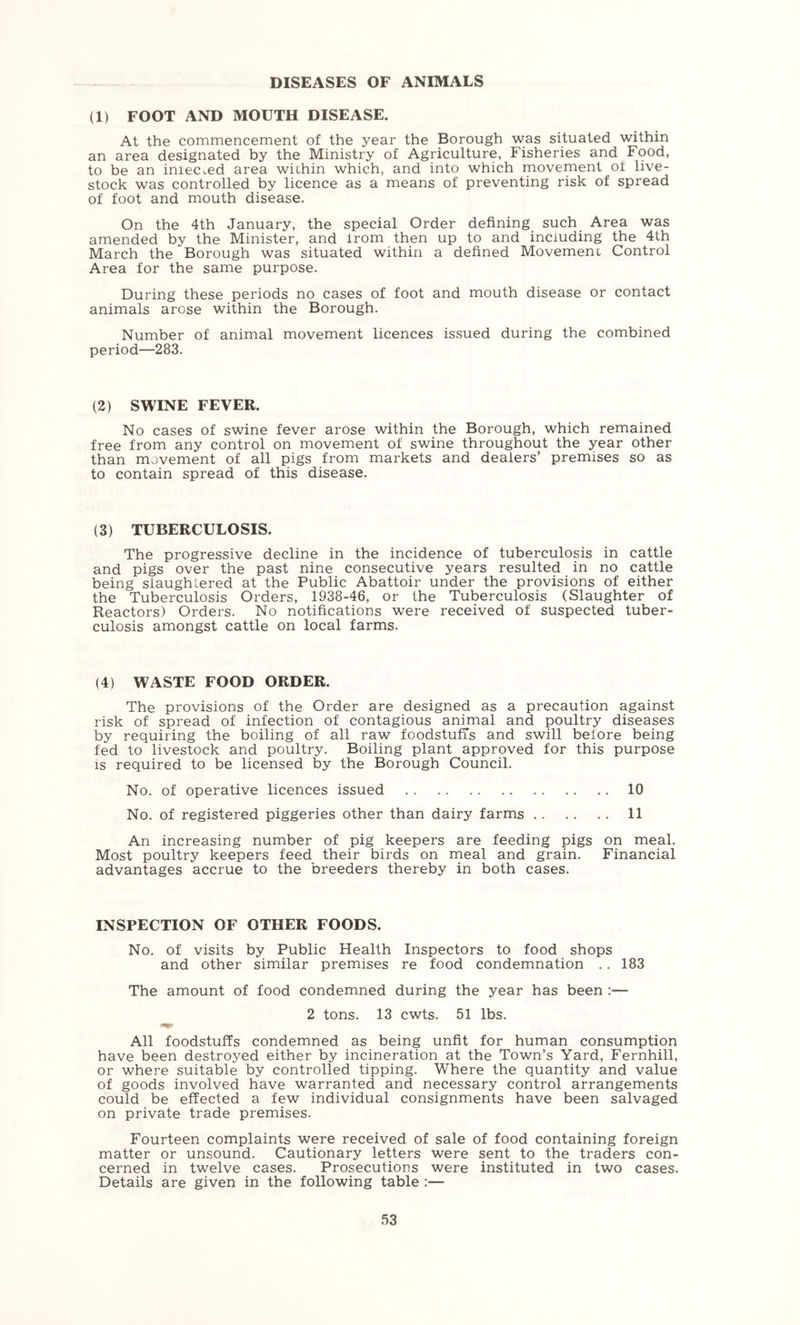 DISEASES OF ANIMALS (1) FOOT AND MOUTH DISEASE. At the commencement of the year the Borough was situated within an area designated by the Ministry of Agriculture, Fisheries and Food, to be an iniecued area wichin which, and into which movement ot live- stock was controlled by licence as a means of preventing risk of spread of foot and mouth disease. On the 4th January, the special Order defining such Area was amended by the Minister, and irom then up to and including the 4th March the Borough was situated within a defined Movement Control Area for the same purpose. During these periods no cases of foot and mouth disease or contact animals arose within the Borough. Number of animal movement licences issued during the combined period—283. (2) SWINE FEVER. No cases of swine fever arose within the Borough, which remained free from any control on movement of swine throughout the year other than movement of all pigs from markets and dealers’ premises so as to contain spread of this disease. (3) TUBERCULOSIS. The progressive decline in the incidence of tuberculosis in cattle and pigs over the past nine consecutive years resulted in no cattle being slaughtered at the Public Abattoir under the provisions of either the Tuberculosis Orders, 1938-46, or the Tuberculosis (Slaughter of Reactors) Orders. No notifications were received of suspected tuber- culosis amongst cattle on local farms. (4) WASTE FOOD ORDER. The provisions of the Order are designed as a precaution against risk of spread of infection of contagious animal and poultry diseases by requiring the boiling of all raw foodstufis and swill before being fed to livestock and poultry. Boiling plant approved for this purpose IS required to be licensed by the Borough Council. No. of operative licences issued 10 No. of registered piggeries other than dairy farms 11 An increasing number of pig keepers are feeding pigs on meal. Most poultry keepers feed their birds on meal and grain. Financial advantages accrue to the breeders thereby in both cases. INSPECTION OF OTHER FOODS. No. of visits by Public Health Inspectors to food shops and other similar premises re food condemnation .. 183 The amount of food condemned during the year has been :— 2 tons. 13 cwts. 51 lbs. All foodstuffs condemned as being unfit for human consumption have been destroyed either by incineration at the Town’s Yard, Fernhill, or where suitable by controlled tipping. Where the quantity and value of goods involved have warranted and necessary control arrangements could be effected a few individual consignments have been salvaged on private trade premises. Fourteen complaints were received of sale of food containing foreign matter or unsound. Cautionary letters were sent to the traders con- cerned in twelve cases. Prosecutions were instituted in two cases. Details are given in the following table :—