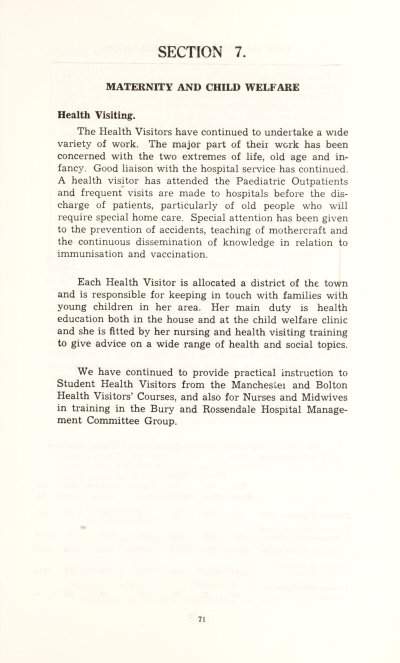 SECTION 7. MATERNITY AND CHILD WELFARE Health Visiting. The Health Visitors have continued to undertake a wide variety of work. The major part of their work has been concerned with the two extremes of life, old age and in- fancy. Good liaison with the hospital service has continued. A health visitor has attended the Paediatric Outpatients and frequent visits are made to hospitals before the dis- charge of patients, particularly of old people who will require special home care. Special attention has been given to the prevention of accidents, teaching of mothercraft and the continuous dissemination of knowledge in relation to immunisation and vaccination. I j Each Health Visitor is allocated a district of the town and is responsible for keeping in touch with families with young children in her area. Her main duty is health education both in the house and at the child welfare clinic and she is fitted by her nursing and health visiting training to give advice on a wide range of health and social topics. We have continued to provide practical instruction to Student Health Visitors from the Mancheslei and Bolton Health Visitors’ Courses, and also for Nurses and Midwives in training in the Bury and Rossendale Hospital Manage- ment Committee Group.