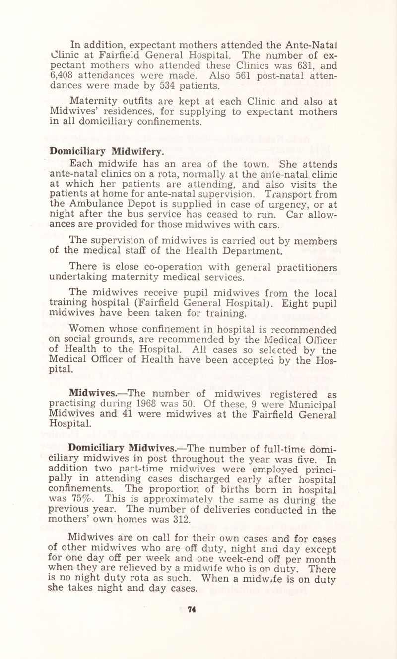 In addition, expectant mothers attended the Ante-Natal Clinic at Fairfield General Hospital. The number of ex- pectant mothers who attended these Clinics was 631, and 6,408 attendances were made. Also 561 post-natal atten- dances were made by 534 patients. Maternity outfits are kept at each Clime and also at Midwives’ residences, for supplying to expectant mothers in all domiciliary confinements. Domiciliary Midwifery. Each midwife has an area of the town. She attends ante-natal clinics on a rota, normally at the ante-natal clinic at which her patients are attending, and also visits the patients at home for ante-natal supervision. Transport from the Ambulance Depot is supplied in case of urgency, or at night after the bus service has ceased to run. Car allow- ances are provided for those midwives with cars. The supervision of midwives is carried out by members of the medical staff of the Health Department. There is close co-operation with general practitioners undertaking maternity medical services. The midwives receive pupil midwives from the local training hospital (Fairfield General Hospital). Eight pupil midwives have been taken for training. Women whose confinement in hospital is recommended on social grounds, are recommended by the Medical Officer of Health to the Hospital. All cases so selected by tne Medical Officer of Health have been accepted by the Hos- pital. Midwives.—^The number of midwives registered as practising during 1968 was 50. Of these, 9 were Municipal Midwives and 41 were midwives at the Fairfield General Hospital. Domiciliary Midwives.—The number of full-time domi- ciliary midwives in post throughout the year was five. In addition two part-time midwives were employed princi- pally in attending cases discharged early after hospital confinements. The proportion of births born in hospital was 75%. This is approximately the same as during the previous year. The number of deliveries conducted in the mothers’ own homes was 312. Midwives are on call for their own cases and for cases of other midwives who are off duty, night and day except for one day off per week and one week-end off per month when they are relieved by a midwife who is op duty. There is no night duty rota as such. When a midwife is on duty she takes night and day cases.