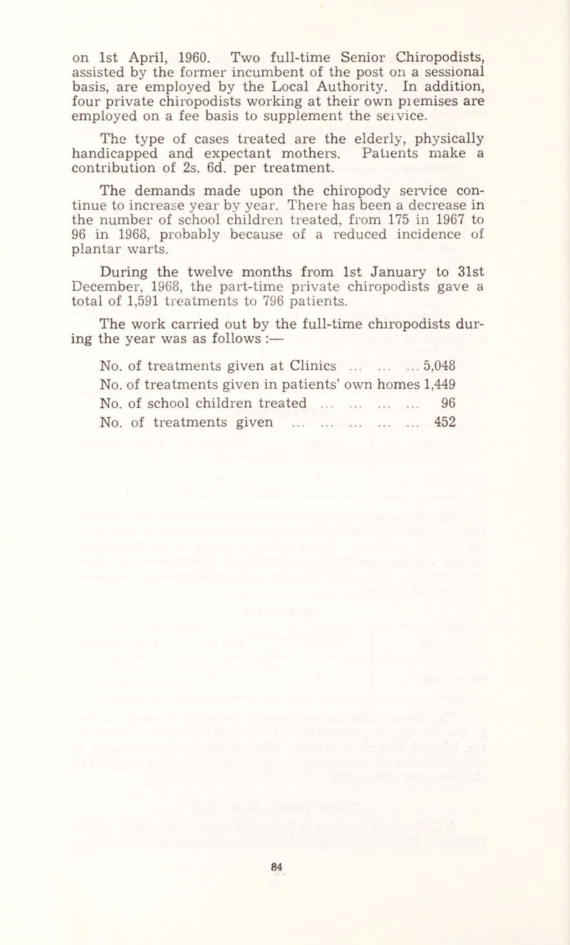 assisted by the former incumbent of the post on a sessional basis, are employed by the Local Authority. In addition, four private chiropodists working at their own piemises are employed on a fee basis to supplement the seivice. The type of cases treated are the elderly, physically handicapped and expectant mothers. Patients make a contribution of 2s. 6d. per treatment. The demands made upon the chiropody service con- tinue to increase year by year. There has been a decrease in the number of school children treated, from 175 in 1967 to 96 in 1968, probably because of a reduced incidence of plantar warts. During the twelve months from 1st January to 31st December, 1968, the part-time private chiropodists gave a total of 1,591 treatments to 796 patients. The work carried out by the full-time chiropodists dur- ing the year was as follows :— No. of treatments given at Clinics 5,048 No. of treatments given in patients’ own homes 1,449 No. of school children treated 96 No. of treatments given 452