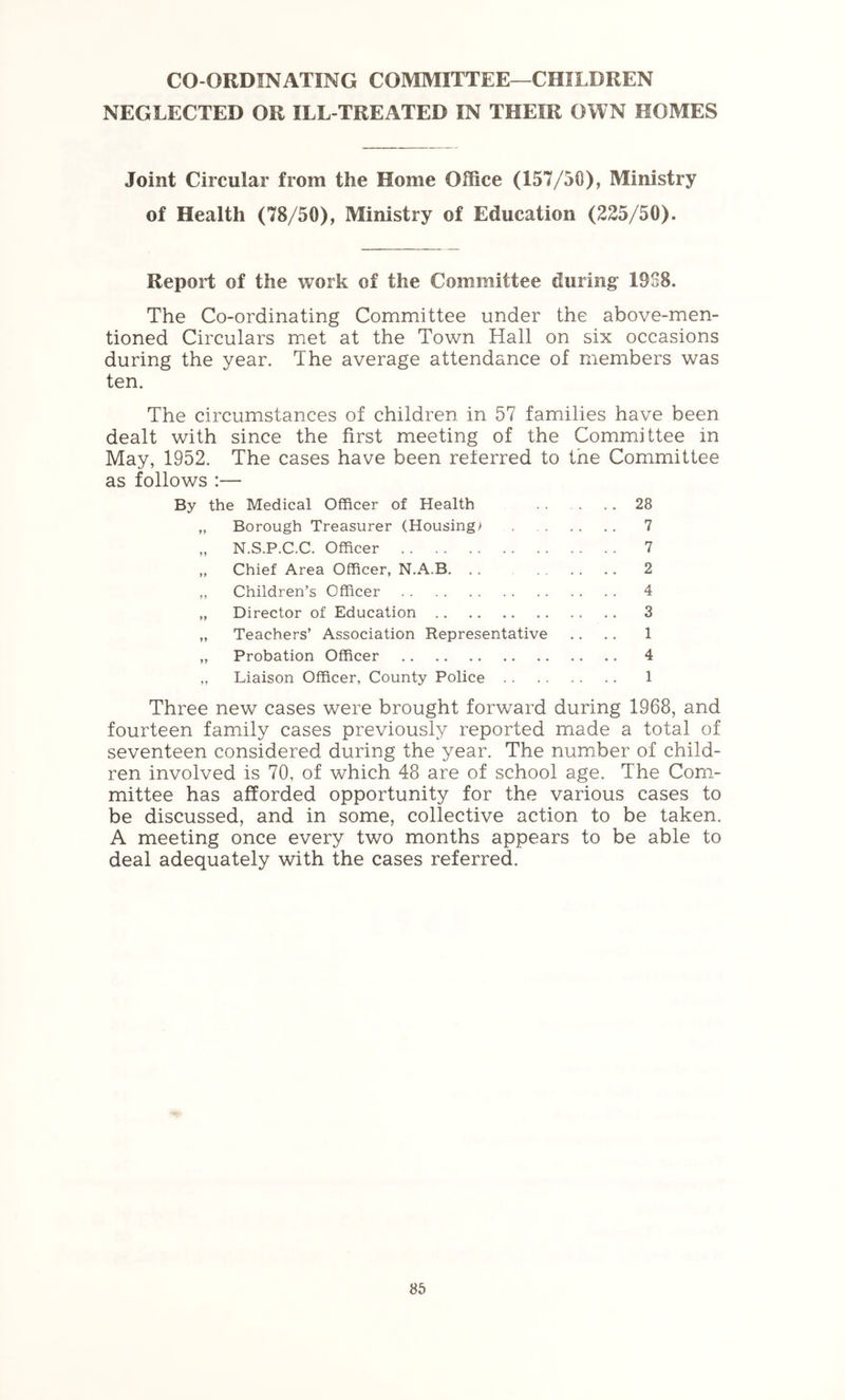 CO-ORDINATING COMMITTEE—CHILDREN NEGLECTED OR ILL-TREATED IN THEIR OWN HOMES Joint Circular from the Home Office (157/50), Ministry of Health (78/50), Ministry of Education (225/50). Report of the work of the Committee during: 19S8. The Co-ordinating Committee under the above-men- tioned Circulars met at the Town Hall on six occasions during the year. The average attendance of members was ten. The circumstances of children in 57 families have been dealt with since the first meeting of the Committee in May, 1952. The cases have been referred to the Committee as follows :— By the Medical Officer of Health .. . .. 28 „ Borough Treasurer (Housings . 7 „ N.S.P.C.C. Officer 7 „ Chief Area Officer, N.A.B. . . 2 „ Children’s Officer 4 „ Director of Education 3 „ Teachers’ Association Representative .. .. 1 „ Probation Officer 4 ,, Liaison Officer, County Police 1 Three new cases were brought forward during 1968, and fourteen family cases previously reported made a total of seventeen considered during the year. The number of child- ren involved is 70, of which 48 are of school age. The Com- mittee has afforded opportunity for the various cases to be discussed, and in some, collective action to be taken. A meeting once every two months appears to be able to deal adequately with the cases referred.