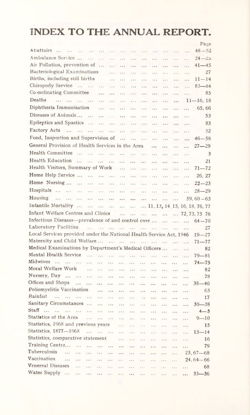 INDEX TO THE ANNUAL REPORT. Abattoirs Ambulance Service Air Pollution, prevention of Bacteriological Examinations Births, including still births Chiropody Service Co-ordinating Committee Deaths Diphtheria Immunisation Diseases of Animals Epileptics and Spastics ... Factory Acts Food, Inspection and Supervision of General Provision of Health Services in the Area Health Committee Health Education Health Visitors, Summary of Work Home Help Service Home Nursing Hospitals Housing Infantile Mortality Infant Welfare Centres and Clinics Infectious Diseases—prevalence of and control over Laboratory Facilities Local Services provided under the National Health Service Act, 1946 Maternity and Child Welfare Medical Examinations by Department’s Medical Officers Mental Health Service Midwives Moral Welfare Work Nursery. Day Offices and Shops Poliomyelitis Vaccination Rainfall Sanitary Circumstances ... Staff Statistics of the Area Statistics, 1968 and previous years Statistics, 1877—1968 Statistics, comparative statement Training Centre Tuberculosis Vaccination Venereal Diseases Water Supply Page 48—52 24—20 41 45 • ••• «•« I.L I 27 11 — 14 83—84 85 11—16, 18 . ... ... ... ... 65, 66 53 * ••• ••• ^ • ••• ••• ••• 83 32 46—58 27—29 3 21 • ••• ••• ... 71—72 26, 27 22—23 28—29 59,60-63 . 11, 13, 14 J 5, 16, 18, 76, 77 72,73,75 76 64—70 27 19—27 .. 71—77 82 .. 79—81 .. 74—75 82 78 .. 38—40 65 17 .. 30—38 4—5 9—10 15 .. 13—14 16 79 25, 67—68 24,64—66 68 .. 33—36