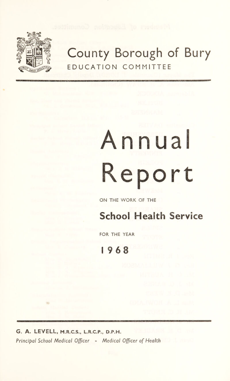 County Borough of Bury EDUCATION COMMITTEE Annual Report ON THE WORK OF THE School Health Service FOR THE YEAR i 963 G. A. LEVELL, M.R.C.S., L.R.C.P., d.p.h. Principal School Medical Officer - Medical Officer of Health