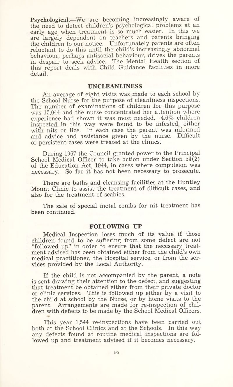 Psychological.—We are becoming increasingly aware of the need to detect children’s psychological problems at an early age when treatment is so much easier. In this we are largely dependent on teachers and parents bringing the children to our notice. Unfortunately parents are often reluctant to do this until the child’s increasingly abnormal behaviour, perhaps antisocial behaviour, drives the parents in despair to seek advice. The Mental Health section of this report deals with Child Guidance facilities in more detail. UNCLEANLINESS An average of eight visits was made to each school by the School Nurse for the purpose of cleanliness inspections. The number of examinations of children for this purpose was 15,044 and the nurse concentrated her attention where experience had shown it was most needed. 4.6% children inspected in this way were found to be infested, either with nits or lice. In each case the parent was informed and advice and assistance given by the nurse. Difficult or persistent cases were treated at the clinics. During 1967 the Council granted power to the Principal School Medical Officer to take action under Section 54(2) of the Education Act, 1944, in cases where compulsion was necessary. So far it has not been necessary to prosecute. There are baths and cleansing facilities at the Huntley Mount Clinic to assist the treatment of difficult cases, and also for the treatment of scabies. The sale of special metal com.bs for nit treatment has been continued. FOLLOWING UP Medical Inspection loses much of its value if those children found to be suffering from some defect are not ‘'followed up” in order to ensure that the necessary treat- ment advised has been obtained either from the child’s own medical practitioner, the Hospital service, or from the ser- vices provided by the Local Authority. If the child is not accompanied by the parent, a note is sent drawing their attention to the defect, and suggesting that treatment be obtained either from their private doctor or clinic services. This is followed up either by a visit to the child at school by the Nurse, or by home visits to the parent. Arrangements are made for re-inspection of chil- dren with defects to be made by the School Medical Officers. This year 1,544 re-inspections have been carried out both at the School Clinics and at the Schools. In this way any defects found at routine medical inspections are fol- lowed up and treatment advised if it becomes necessary.