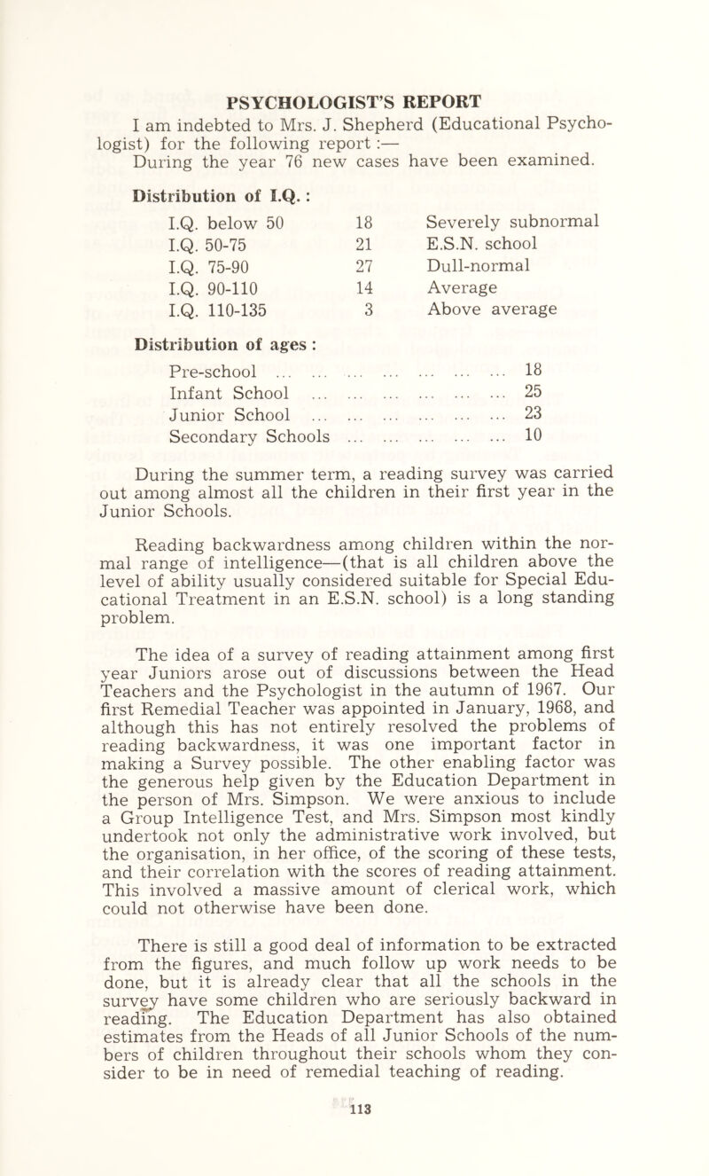 PSYCHOLOGIST’S REPORT I am indebted to Mrs. J. Shepherd (Educational Psycho logist) for the following report :— During the year 76 new cases have been examined. Distribution of I.Q.: I.Q. below 50 18 Severely subnormal I.Q. 50-75 21 E.S.N. school I.Q. 75-90 27 Dull-normal I.Q. 90-110 14 Average I.Q. 110-135 3 Above average Distribution of ages : Pre-school 18 Infant School ... ... 25 Junior School ... ... 23 Secondary Schools ... ... 10 During the summer term, a reading survey was carried out among almost all the children in their first year in the Junior Schools. Reading backwardness arciong children within the nor- mal range of intelligence—(that is all children above the level of ability usually considered suitable for Special Edu- cational Treatment in an E.S.N. school) is a long standing problem. The idea of a survey of reading attainment among first year Juniors arose out of discussions between the Head Teachers and the Psychologist in the autumn of 1967. Our first Remedial Teacher was appointed in January, 1968, and although this has not entirely resolved the problems of reading backwardness, it was one important factor in making a Survey possible. The other enabling factor was the generous help given by the Education Department in the person of Mrs. Simpson. We were anxious to include a Group Intelligence Test, and Mrs. Simpson most kindly undertook not only the administrative work involved, but the organisation, in her office, of the scoring of these tests, and their correlation with the scores of reading attainment. This involved a massive amount of clerical work, which could not otherwise have been done. There is still a good deal of information to be extracted from the figures, and much follow up work needs to be done, but it is already clear that all the schools in the surv^ have some children who are seriously backward in reading. The Education Department has also obtained estimates from the Heads of all Junior Schools of the num- bers of children throughout their schools whom they con- sider to be in need of remedial teaching of reading.