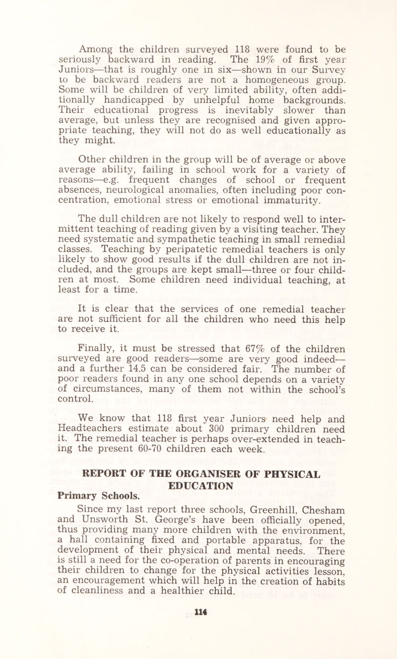 Among the children surveyed 118 were found to be seriously backward in reading. The 19% of first year Juniors—that is roughly one in six—shown in our Survey 10 be backward readers are not a homogeneous group. Some will be children of very limited ability, often addi- tionally handicapped by unhelpful home backgrounds. Their educational progress is inevitably slower than average, but unless they are recognised and given appro- priate teaching, they will not do as well educationally as they might. Other children in the group will be of average or above average ability, failing in school work for a variety of reasons—e.g. frequent changes of school or frequent absences, neurological anomalies, often including poor con- centration, emotional stress or emotional immaturity. The dull children are not likely to respond well to inter- mittent teaching of reading given by a visiting teacher. They need systematic and sympathetic teaching in small remedial classes. Teaching by peripatetic remedial teachers is only likely to show good results if the dull children are not in- cluded, and the groups are kept small—three or four child- ren at most. Some children need individual teaching, at least for a time. It is clear that the services of one remedial teacher are not sufficient for all the children who need this help to receive it. Finally, it must be stressed that 67% of the children surveyed are good readers—some are very good indeed— and a further 14.5 can be considered fair. The number of poor readers found in any one school depends on a variety of circumistances, many of them not within the school’s control. We know that 118 first year Juniors need help and Headteachers estimate about 300 primary children need it. The remedial teacher is perhaps over-extended in teach- ing the present 60-70 children each week. REPORT OF THE ORGANISER OF PHYSICAL EDUCATION Primary Schools. Since my last report three schools, Greenhill, Chesham and Unsworth St. George’s have been officially opened, thus providing many more children with the environment, a hall containing fixed and portable apparatus, for the development of their physical and mental needs. There is still a need for the co-operation of parents in encouraging their children to change for the physical activities lesson, an encouragement which will help in the creation of habits of cleanliness and a healthier child.