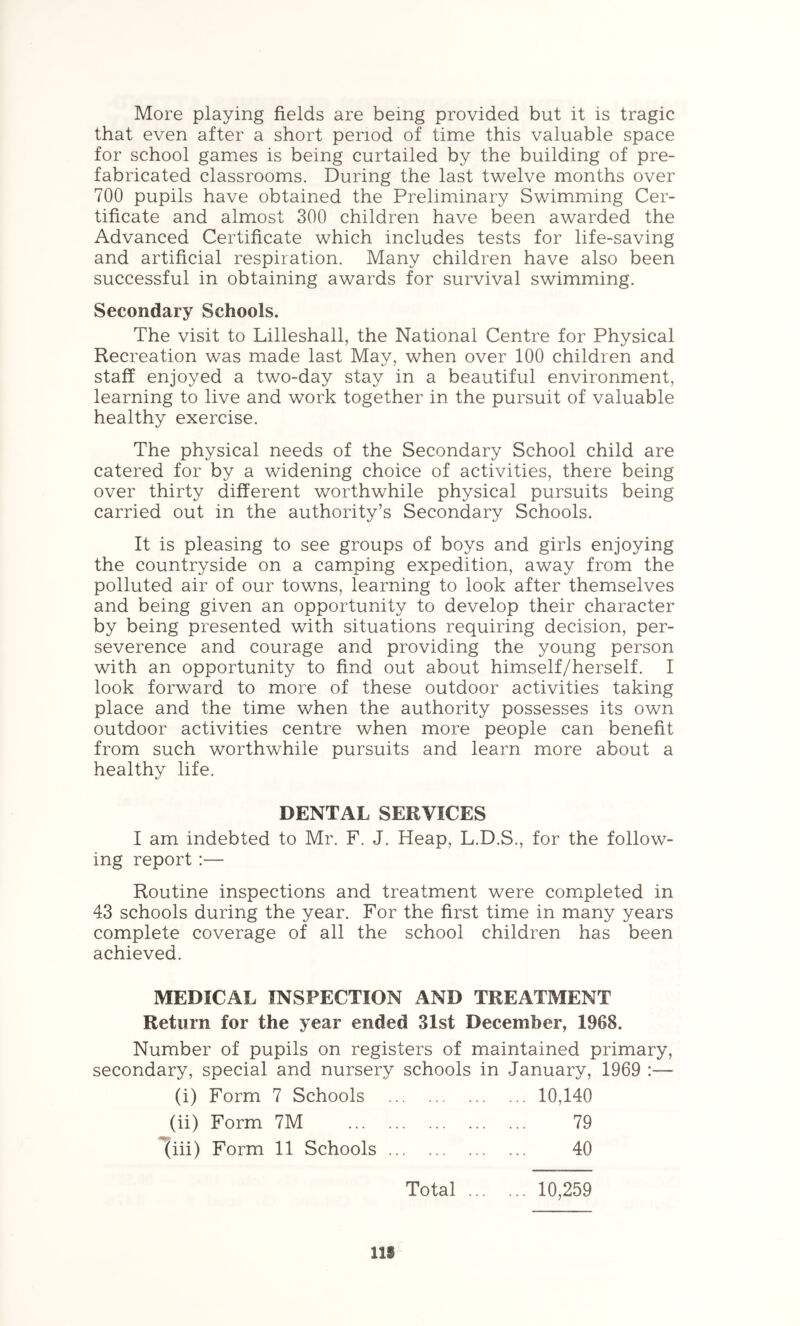 More playing fields are being provided but it is tragic that even after a short period of time this valuable space for school games is being curtailed by the building of pre- fabricated classrooms. During the last twelve months over 700 pupils have obtained the Preliminary Swimming Cer- tificate and almost 300 children have been awarded the Advanced Certificate which includes tests for life-saving and artificial respiration. Many children have also been successful in obtaining awards for survival swimming. Secondary Schools. The visit to Lilleshall, the National Centre for Physical Recreation was made last May, when over 100 children and staff enjoyed a two-day stay in a beautiful environment, learning to live and work together in the pursuit of valuable healthy exercise. The physical needs of the Secondary School child are catered for by a widening choice of activities, there being over thirty different worthwhile physical pursuits being carried out in the authority’s Secondary Schools. It is pleasing to see groups of boys and girls enjoying the countryside on a camping expedition, away from the polluted air of our towns, learning to look after themselves and being given an opportunity to develop their character by being presented with situations requiring decision, per- severence and courage and providing the young person with an opportunity to find out about himself/herself. I look forward to more of these outdoor activities taking place and the time when the authority possesses its own outdoor activities centre when more people can benefit from such worthwhile pursuits and learn more about a healthy life. DENTAL SERVICES I am indebted to Mr. F. J. Heap, L.D.S., for the follow- ing report :— Routine inspections and treatment were com^pleted in 43 schools during the year. For the first time in many years complete coverage of all the school children has been achieved. MEDICAL INSPECTION AND TREATMENT Return for the year ended 31st December, 1968. Number of pupils on registers of maintained primary, secondary, special and nursery schools in January, 1969 :— (i) Form 7 Schools 10,140 (ii) Form 7M 79 1(iii) Form 11 Schools 40 Total 10,259 IIS