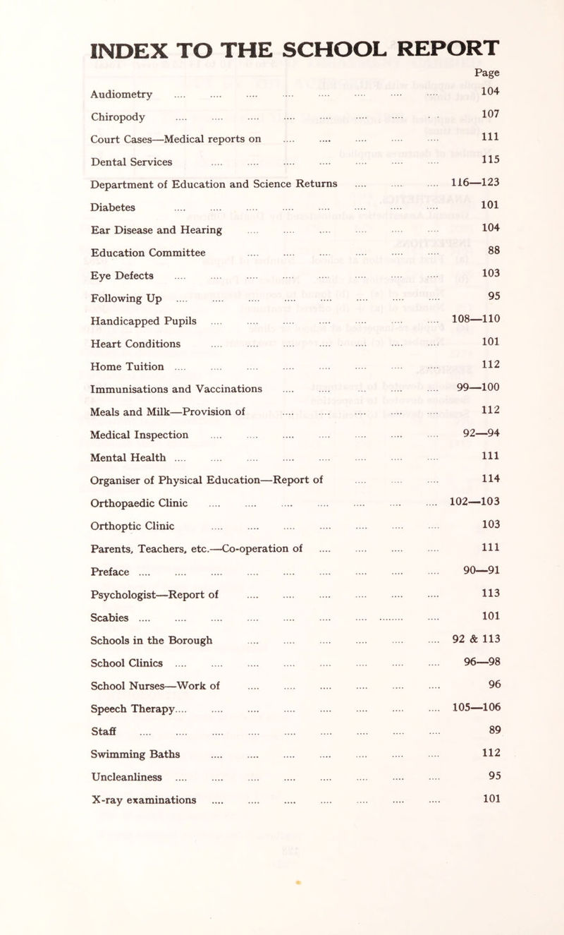 INDEX TO THE SCHOOL REPORT Audiometry — Page 104 Chiropody . . 107 Court Cases—Medical reports on 111 Dental Services 115 Department of Education and Science Returns .... .. 116—123 Diabetes .... 101 Ear Disease and Hearing 104 Education Committee .... 88 Eye Defects 103 Following Up .... 95 Handicapped Pupils .... .... 108—110 Heart Conditions .... 101 Home Tuition .... 112 Immunisations and Vaccinations .... 99—100 Meals and Milk—Provision of .... .... 112 Medical Inspection .... 92—94 Mental Health .... 111 Organiser of Physical Education—Report of 114 Orthopaedic Clinic .... .... .... 102—103 Orthoptic Clinic .... 103 Parents, Teachers, etc.—Co-operation of .... .... 111 Preface .... .... .... 90—91 Psychologist—Report of .... .... 113 Scabies .... 101 Schools in the Borough .... .... 92 & 113 School Clinics .... .... 96—98 School Nurses—Work of .... .... 96 Speech Therapy .... .... .... 105—106 Staff .... .... 89 Swimming Baths .... 112 Uncleanliness .... .... 95 X-ray examinations .... .«.. 101