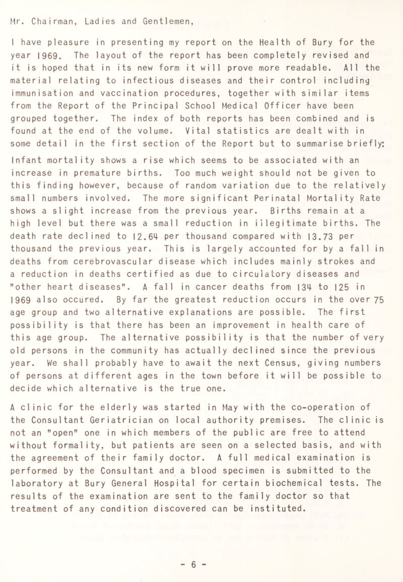 Mr. Chairman, Ladies and Gentlemen, I have pleasure in presenting my report on the Health of Bury for the year 1969. The layout of the report has been completely revised and it is hoped that in its new form it will prove more readable. All the material relating to infectious diseases and their control including immunisation and vaccination procedures, together with similar items from the Report of the Principal School Medical Officer have been grouped together. The index of both reports has been combined and is found at the end of the volume. Vital statistics are dealt with in some detail in the first section of the Report but to summarise briefly: Infant mortality shows a rise which seems to be associated with an increase in premature births. Too much weight should not be given to this finding however, because of random variation due to the relatively small numbers involved. The more significant Perinatal Mortality Rate shows a slight increase from the previous year. Births remain at a high level but there was a small reduction in illegitimate births. The death rate declined to I2.6>+ per thousand compared with 13.73 per thousand the previous year. This is largely accounted for by a fall in deaths from cerebrovascular disease which includes mainly strokes and a reduction in deaths certified as due to circulatory diseases and other heart diseases. A fall in cancer deaths from I3M- to 125 in 1969 also occured. By far the greatest reduction occurs in the over 75 age group and two alternative explanations are possible. The first possibility is that there has been an improvement in health care of this age group. The alternative possibility is that the number of very old persons in the community has actually declined since the previous year. V/e shall probably have to await the next Census, giving numbers of persons at different ages in the town before it will be possible to decide which alternative is the true one. A clinic for the elderly was started in May with the co-operation of the Consultant Geriatrician on local authority premises. The clinic is not an open one in which members of the public are free to attend without formality, but patients are seen on a selected basis, and with the agreement of their family doctor. A full medical examination is performed by the Consultant and a blood specimen is submitted to the laboratory at Bury General Hospital for certain biochemical tests. The results of the examination are sent to the family doctor so that treatment of any condition discovered can be instituted.