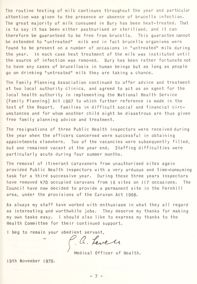 The routine testing of milk continues throughout the year and particular attention was given to the presence or absence of brucella infection. The great majority of milk consumed in Bury has been heat-treated. That is to say it has been either pasteurised or sterilised, and it can therefore be guaranteed to be free from brucella. This guarantee cannot be extended to untreated milk and in fact brucella organisms were found to be present on a number of occasions in untreated milk during the year. In each case heat treatment of the milk was instituted until the source of infection was removed. Bury has been rather fortunate not to have any cases of brucellosis in human beings but as long as people go on drinking untreated milk they are taking a chance. The Family Planning Association continued to offer advice and treatment at two local authority clinics, and agreed to act as an agent for the local health authority in implementing the National Health Service (Family Planning) Act 1967 to which further reference is made in the text of the Report. Families in difficult social and financial circ- umstances and for whom another child might be disastrous are thus given free family planning advice and treatment. The resignations of three Public Health Inspectors were rece i ved during the year when the officers concerned were successful in obtaining appointments elsewhere. Two of the vacancies were subsequently filled, but one remained vacant at the year end. Staffing difficulties were particularly acute during four summer months. The removal of itinerant caravaners from unauthorised sites again provided Public Health Inspectors with a very arduous and time-consuming task for a third successive year. During these three years Inspectors have removed i|70 occupied caravans from I6 sites on 117 occasions. The Council have now decided to provide a permanent site in the Fernhill area, under the provisions of the Caravan Act 1968. As always my staff have worked with enthusiasm in what they all regard as interesting and worthwhile Jobs. They deserve my thanks for making my own tasks easy. I should also like to express my thanks to the Health Committee for their continued support. I beg to remain your obedient servant. Medical Officer of Health. 19th November 1970.