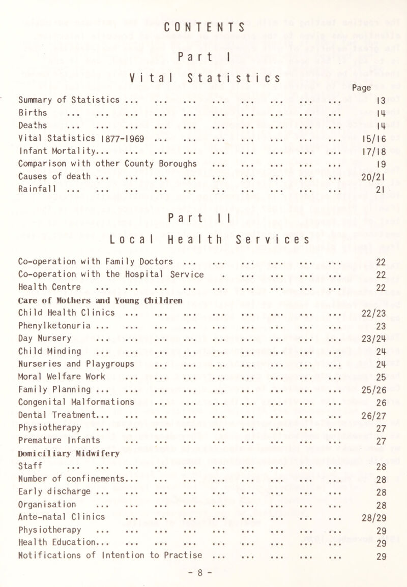 0 N T E N T S C Part I Vital S t a t i sties Page Summary of Statistics • • • ■ a ■ 13 S1 rtlis ■■■ a a a a a e 14 Oca i.hs ■■■ ■■■ ■■■ 14 Vital Statistics 1877-1969 15/16 Infant Mortality 17/18 Comparison with other County Boroughs 19 Causes of death 20/21 Rainfall ■■■ ••• a o & 21 P Local H Co-operation with Family Doctors a r t e a 1 ■ • • 1 1 th Services 22 Co-operation with the Hospital Service 22 Health Centre ■ • • 22 Care of Mothers and Young Cliildren Chi Id Health Clinics 22/23 Phenylketonuria ■ B • 23 Day Nursery B B a 23/24 Ch1 Id Minding ... B a a 24 Nurseries and Playgroups s a a 24 Moral Welfare Work a a a 25 Family Planning ... a a a 25/26 Congenital Malformations a a a 26 Dental Treatment a a a 26/27 Physiotherapy a a a 27 Premature Infants a a a 27 Domiciliary Midwifery Staff a a a 28 Number of confinements a a a 28 Early discharge a a a 28 Organisation a a a 28 Ante-natal Clinics a a a 28/29 Physiotherapy a a a 29 Health Education a a a 29 Notifications of Intention to Practise 29