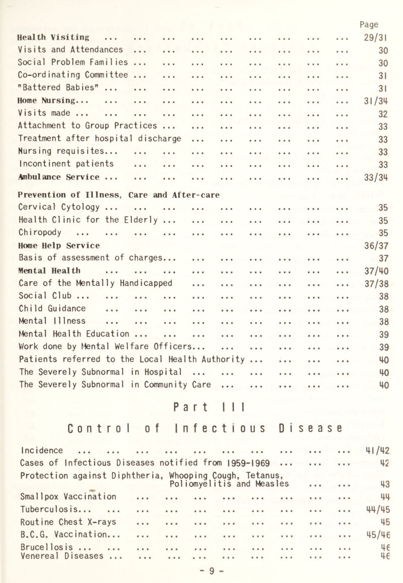 Health Visiting Visits and Attendances Scx:ial Problem Families Co-ordinating Committee Battered Babies Home Nursing Visits made Attachment to Group Practices ... Treatment after hospital discharge Nursing requisites Incontinent patients Ambulance Service Prevention of Illness, Care and After-care Cervical Cytology Health Clinic for the Elderly Chiropody ... ... ... ... ... ... Home Help Service Basis of assessment of charges Mental Health Care of the Mentally Handicapped Social Club Child Guidance Mental Illness Mental Health Education V^ork done by Mental Welfare Officers Patients referred to the Local Health Authority The Severely Subnormal in Hospital The Severely Subnormal in Community Care ... Part III Control of Infectious Disease IncIdence ... ... ... ... ... ... ... .. Cases of Infectious Diseases notified from 1959-1969 •• Protection against Diphtheria, Whooping Cough, Tetanus, Poliomyelitis and Measles Smallpox Vaccination Tuberculosis Routine Chest X-rays B.C.G. Vaccination... Brucellosis Venereal Diseases ... Page 29/31 30 30 31 31 31/34 32 33 33 33 33 33/34 35 35 35 36/37 37 37/40 37/38 38 38 38 39 39 40 40 40 41/42 42 43 44 44/45 45 45/46 46 46