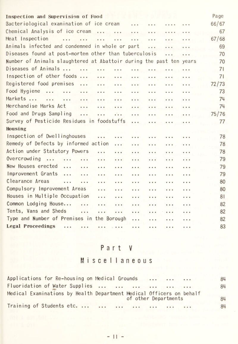 Inspection and Supervision of Food Page Bacteriological examination of ice cream 66/67 Chemical Analysis of ice cream 67 Meat Inspection 67/68 Animals infected and condemned in whole or part 69 Diseases found at post-mortem other than tuberculosis 70 Number of Animals slaughtered at Abattoir during the past ten years 70 Diseases of Animals 71 Inspection of other foods 71 Registered food premises 72/73 Food Hygiene 73 Markets 74 Merchandise Marks Act 74 Food and Drugs Sampling 75/76 Survey of Pesticide Residues in foodstuffs 77 Housing Inspection of Dwel1inghouses 78 Remedy of Defects by informed action ... 78 Action under Statutory Powers 78 Overcrowding 79 New Houses erected 79 Improvement Grants 79 Clearance Areas 80 Compulsory Improvement Areas 80 Houses in Multiple Occupation 81 Common Lodging House 82 Tents, Vans and Sheds 82 Type and Number of Premises in the Borough 82 Legal Proceedings 83 Part V M i seel 1 a n e 0 u s Applications for Re-housing on Medical Grounds 84 Fluoridation of Water Supplies • ■ ■ • ••• ••• 84 Medical Examinations by Health Department Medical Officers on behalf of other Departments 84 Training of Students etc. ... • • • • •• 84