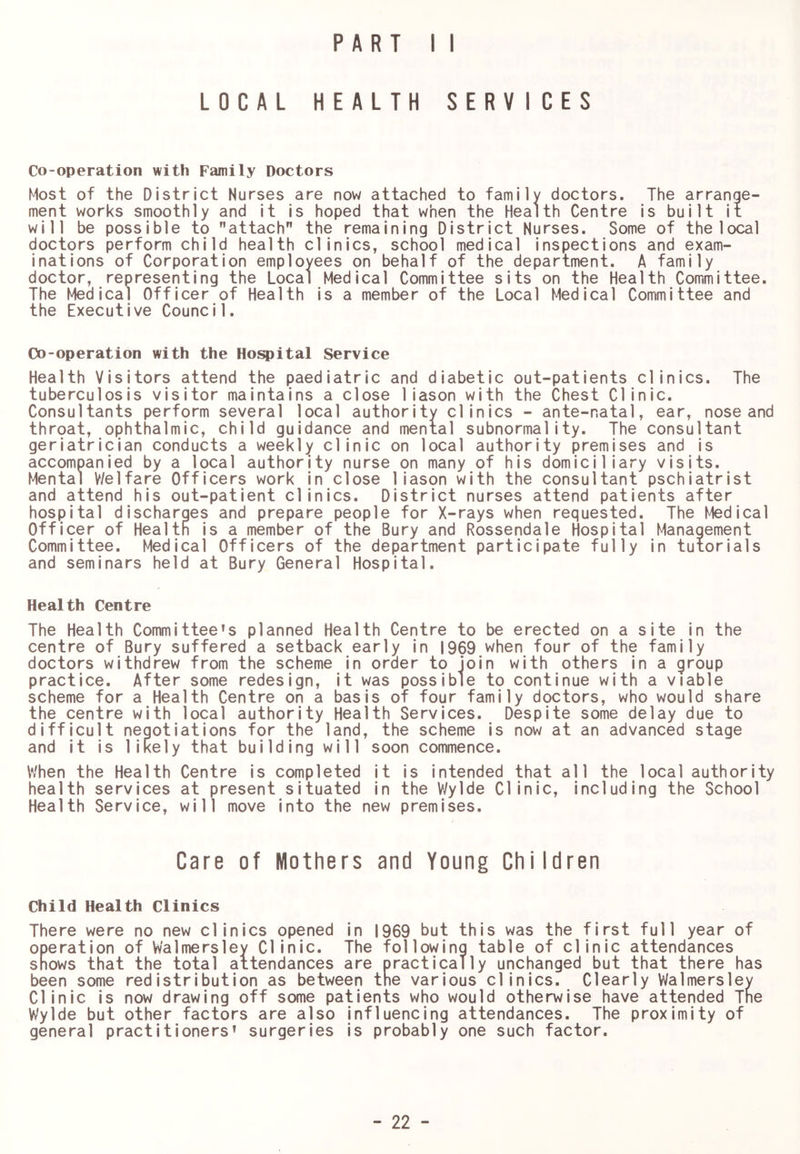 LOCAL HEALTH SERVICES Co-operation with Family Doctors Most of the District Nurses are now attached to family doctors. The arrange- ment works smoothly and it is hoped that when the Health Centre is built it will be possible to attach” the remaining District Nurses. Some of the local doctors perform child health clinics, school medical inspections and exam- inations of Corporation employees on behalf of the department. A family doctor, representing the Local Medical Committee sits on the Health Committee. The Medical Officer of Health is a member of the Local Medical Committee and the Executive Council. Co-operation with the Hoi^ital Service Health Visitors attend the paediatric and diabetic out-patients clinics. The tuberculosis visitor maintains a close 1iason with the Chest Clinic. Consultants perform several local authority clinics - ante-natal, ear, nose and throat, ophthalmic, child guidance and mental subnormality. The consultant geriatrician conducts a weekly clinic on local authority premises and is accompanied by a local authority nurse on many of his domiciliary visits. Mental V/elfare Officers work in close 1iason with the consultant pschiatrist and attend his out-patient clinics. District nurses attend patients after hospital discharges and prepare people for X-rays when requested. The Medical Officer of Health is a member of the Bury and Rossendale Hospital Management Committee. Medical Officers of the department participate fully in tutorials and seminars held at Bury General Hospital. Health Centre The Health Committee’s planned Health Centre to be erected on a site in the centre of Bury suffered a setback early in 1969 when four of the family doctors withdrew from the scheme in order to join with others in a group practice. After some redesign, it was possible to continue with a viable scheme for a Health Centre on a basis of four family doctors, who would share the centre with local authority Health Services. Despite some delay due to difficult negotiations for the land, the scheme is now at an advanced stage and it is likely that building will soon commence. When the Health Centre is completed it is intended that all the local authority health services at present situated in the V/ylde Clinic, including the School Health Service, will move into the new premises. Care of Mothers and Young Children Child Health Clinics There were no new clinics opened in 1969 but this was the first full year of operation of Walmersley Clinic. The following table of clinic attendances snows that the total attendances are practically unchanged but that there has been some redistribution as between the various clinics. Clearly Walmersley Clinic is now drawing off some patients who would otherwise have attended The Wylde but other factors are also influencing attendances. The proximity of general practitioners’ surgeries is probably one such factor.