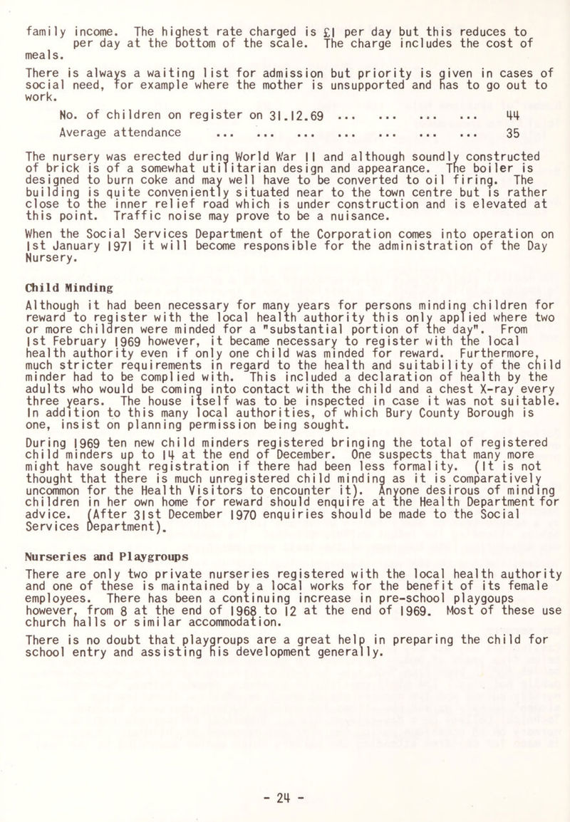 family income. The highest rate charged is £| per day but this reduces to per day at the bottom of the scale. The charge includes the cost of mea1s. There is always a waiting list for admission but priority is given in cases of social need, for example where the mother is unsupported and has to go out to work. No. of children on register on 31.12.69 Average attendance 35 The nursery was erected during World V/ar 11 and although soundly constructed of brick is of a somewhat utilitarian design and appearance. Tne boiler is designed to burn coke and may well have to be converted to oil firing. The building is quite conveniently situated near to the town centre but is rather close to the inner relief road which is under construction and is elevated at this point. Traffic noise may prove to be a nuisance. When the Social Services Department of the Corporation comes into operation on 1st January I97| it will become responsible for the administration of the Day Nursery. Cliild Minding Although it had been necessary for many years for persons minding children for reward to register with the local health authority this only applied where two or more children were minded for a substantial portion of the day. From 1st February 1969 however, it became necessary to register with the local health authority even if only one child was minded for reward. Furthermore, much stricter requirements in regard to the health and suitability of the child minder had to be complied with. This included a declaration of health by the adults who would be coming into contact with the child and a chest X-ray every three years. The house Itself was to be inspected in case it was not suitable. In addition to this many local authorities, of which Bury County Borough is one, insist on planning permission being sought. During [969 ten new child minders registered bringing the total of registered child minders up to IM- at the end of December. One suspects that many more might have sought registration if there had been less formality. (It is not thought that there is much unregistered child minding as it is comparatively uncommon for the Health Visitors to encounter it). Anyone desirous of minding children in her own home for reward should enquire at the Health Department for advice. (After 3|st December 1970 enquiries should be made to the Social Services Department). Nurseries and Playgroups There are only two private nurseries registered with the local health authority and one of these is maintained by a local works for the benefit of its female employees. There has been a continuing increase in pre-school playgoups however, from 8 at the end of 1968 to I2 at the end of 1969. Most of these use church halls or similar accommodation. There is no doubt that playgroups are a great help in preparing the child for school entry and assisting his development generally.