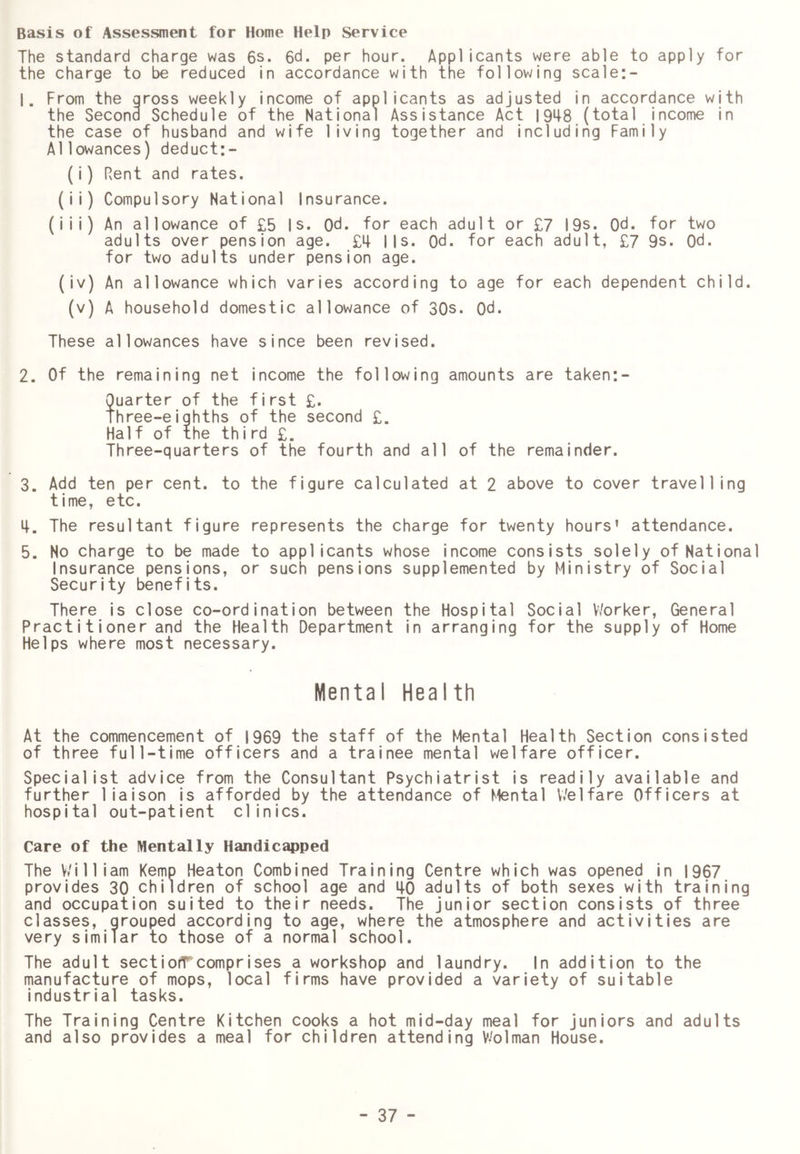 Basis of Assessment for Home Help Service The standard charge was 6s. 6d. per hour. Applicants were able to apply for the charge to be reduced in accordance with the following scale:- 1. From the gross weekly income of applicants as adjusted in accordance with the Second Schedule of the National Assistance Act 1948 (total income in the case of husband and wife living together and including Family Allowances) deduct:- (i) Rent and rates. (ii) Compulsory National Insurance. (iii) An allowance of £5 Is. Qd. for each adult or £7 I9s. Qd. for two adults over pension age. £4 Ms. Qd. for each adult, £7 9s. Qd. for two adults under pension age. (iv) An allowance which varies according to age for each dependent child, (v) A household domestic allowance of 30s. Od. These allowances have since been revised. 2. Of the remaining net income the following amounts are taken:- Quarter of the first £. Three-eighths of the second £. Half of the third £. Three-quarters of the fourth and all of the remainder. 3. Add ten per cent, to the figure calculated at 2 above to cover travelling time, etc. 4. The resultant figure represents the charge for twenty hours’ attendance. 5. No charge to be made to applicants whose income consists solely of National Insurance pensions, or such pensions supplemented by Ministry of Social Security benefits. There is close co-ordination between the Hospital Social V/orker, General Pract i t ioner and the Health Department in arranging for the supply of Home Helps where most necessary. Mental Health At the commencement of 1969 the staff of the Mental Health Section consisted of three full-time officers and a trainee mental welfare officer. Specialist advice from the Consultant Psychiatrist is readily available and further liaison is afforded by the attendance of Mental Welfare Officers at hospital out-patient clinics. Care of the Mentally Handic^ped The William Kemp Heaton Combined Training Centre which was opened in 1967 provides 30 children of school age and 40 adults of both sexes with training and occupation suited to their needs. The junior section consists of three classes, grouped according to age, where the atmosphere and activities are very similar to those of a normal school. The adult sectiofTcomprises a workshop and laundry. In addition to the manufacture of mops, local firms have provided a variety of suitable industrial tasks. The Training Centre Kitchen cooks a hot mid-day meal for juniors and adults and also provides a meal for children attending V^olman House.