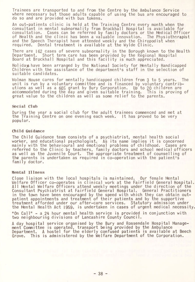 Trainees are transported to and from the Centre by the Ambulance Service where necessary but those adults capable of using the bus are encouraged to do so and are provided with bus tokens. An out-patients clinic is held at the Training Centre every month when the consultant in mental subnormality from Brockhall Hospital is available for consultation. Cases can be referred by family doctors or the Medical Officer of Health and the clinic has been a valuable innovation. The Physiotherapist and the Speech Therapist have attended weekly and the Chiropodist when required. Dental treatment is available at the Wylde Clinic. There are |62 cases of severe subnormality in the Borough known to the Health Department. Short term care has been provided by the Regional Hospital Board at Brockhall Hospital and this facility is much appreciated. Hoiida)s have been arranged by the National Society for Mentally Handicapped Children with the assistance of the department’s staff in the selection of suitable candidates. Vv'olman House cares for mentally handicapped children from 3 to 5 years. The unit is run by a voluntary committee and is financed by voluntary contrib- utions as well as a ^0% grant by Bury Corporation. Up to 20 children are accommodated during the day and given suitable training. This is proving of great value to the children as well as some relief to the parents. Social Club During the year a social club for the adult trainees commenced and met at the Training Centre on one evening each week. It has proved to be very popular. Child Guidance The Child Guidance team consists of a psychiatrist, mental health social worker, and educational psychologist. As its name implies it is concerned mainly with the behavioural and emotional problems of childhood. Cases are referred to the Clinic by teachers, family doctors and school medical officers as well as the Juvenile Court. The appropriate treatment of counselling of the parents is undertaken as required in co-operation with the patient's family doctor. Mental Illness Close liaison with the local hospitals is maintained. Our female Mental Welfare Officer co-operates in clinical work at the Fairfield General Hospital. All Mental Welfare Officers attend weekly meetings under the direction of the Consultant Psychiatrist at Fairfield General Hospital. General Practitioners in the town have been encouraged by the speed with which they can obtain out- patient appointments and treatment of their patients and by the supportive treatment afforded under our after-care services. Statutory admission under the Mental Health Act 1959, is undertaken in cases of urgent medical necessity. On Call - a 2^+ hour mental health service is provided in conjunction with two neighbouring divisions of Lancashire County Council. A day hospital service organised by the Bury and Rossendale Hospital Manage- ment Committee is operated, transport being provided by the Ambulance Department. A hostel for the elderly confused patients is available at Beech Grove. This is administered by the Welfare Department of the Corporation.