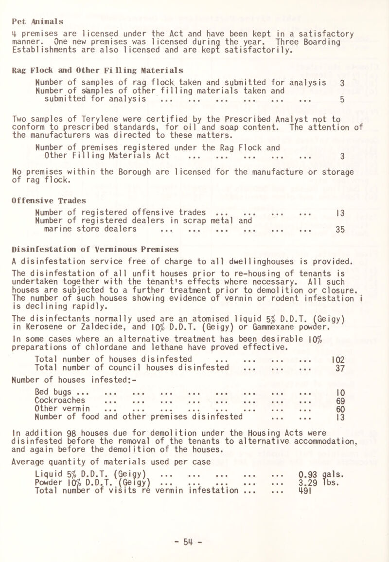 Pet Animals 4 premises are licensed under the Act and have been kept in a satisfactory manner. One new premises was licensed during the year. Three Boarding Establishments are also licensed and are kept satisfactorily. Rag Flock and Other Filling Materials Number of samples of rag flock taken and submitted for analysis 3 Number of samples of other filling materials taken and submitted for analysis 5 Two samples of Terylene were certified by the Prescribed Analyst not to conform to prescrioed standards, for oil and soap content. Tne attention of the manufacturers was directed to these matters. Number of premises registered under the Rag Flock and Other Filling Materials Act 3 No premises within the Borough are licensed for the manufacture or storage of rag flock. Offensive Trades Number of registered offensive trades 13 Number of registered dealers in scrap metal and marine store dealers 35 Disinfestation of Verminous Premises A disinfestation service free of charge to all dwel1inghouses is provided. The disinfestation of all unfit houses prior to re-housing of tenants is undertaken together with the tenant’s effects where necessary. All such houses are subjected to a further treatment prior to demolition or closure. The number of such houses showing evidence of vermin or rodent infestation i is declining rapidly. The disinfectants normally used are an atomised liquid 5^o D.D.T. (Geigy) in Kerosene or Zaldecide, and |0^ D.D.T. (Geigy) or Gammexane powaer. In some cases where an alternative treatment has been desirable \0% preparations of chlordane and lethane have proved effective. Total number of houses disinfested 102 Total number of council houses disinfested 37 Number of houses infested:- Bed bugs ... ... ... ... ... ... Cockroaches ... Other vermin Number of food and other premises disinfested 10 69 60 13 In addition 98 houses due for demolition under the Housing Acts were disinfested before the removal of the tenants to alternative accommodation, and again before the demolition of the houses. Average quantity of materials used per case Liquid 5/o D.D.T. (Geigy) Powder \Qt D.D.T. (Geigy) Total number of visits re vermin infestation 0.93 gals. 3.29 Tbs. 1^91 - 5^ -