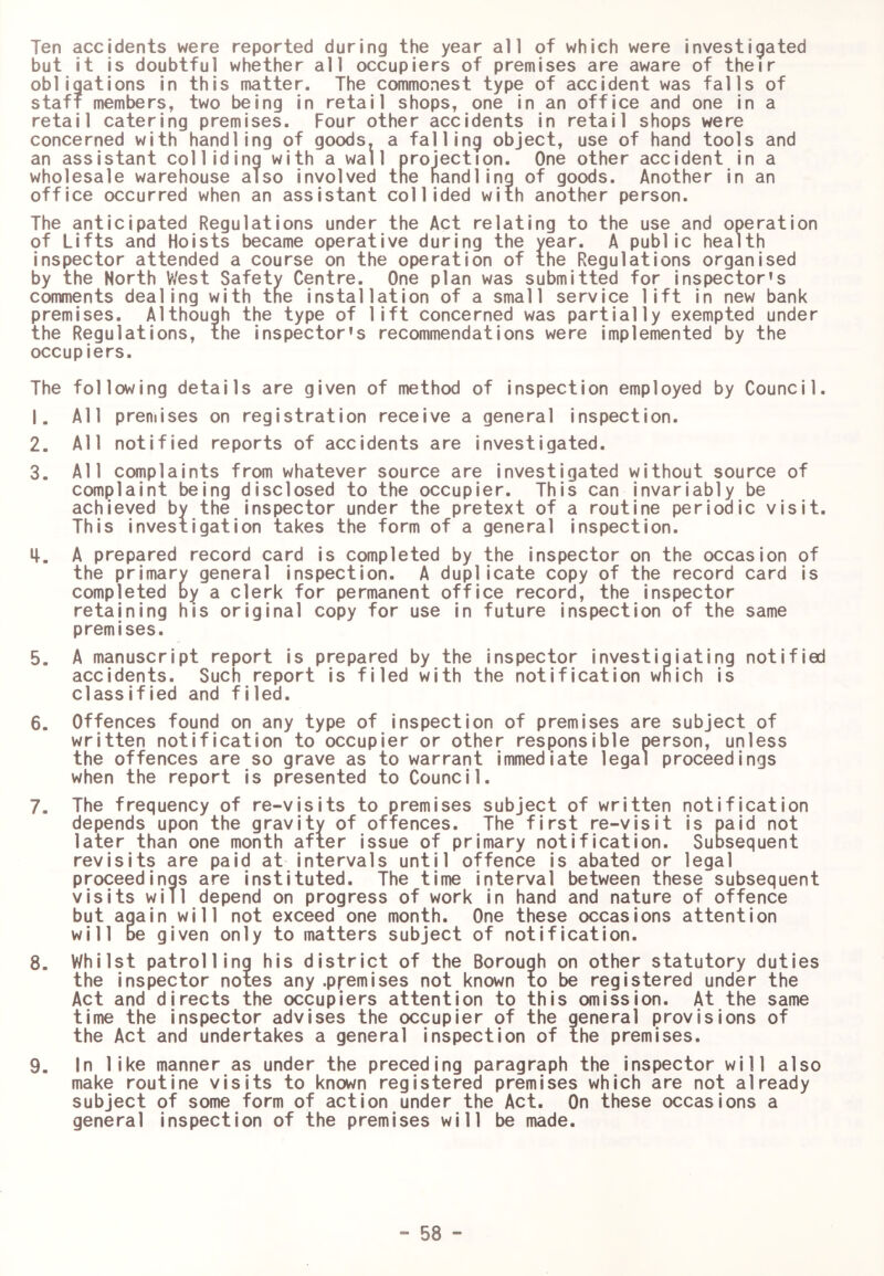 Ten accidents were reported during the year ail of which were investigated but it is doubtful whether all occupiers of premises are aware of their obligations in this matter. The commonest type of accident was falls of staff members, two being in retail shops, one in an office and one in a retail catering premises. Four other accidents in retail shops were concerned with handling of goods, a falling object, use of hand tools and an assistant colliding with a wall projection. One other accident in a wholesale warehouse also involved the handling of goods. Another in an office occurred when an assistant collided with another person. The anticipated Regulations under the Act relating to the use and operation of Lifts and Hoists became operative during the year. A public health inspector attended a course on the operation of the Regulations organised by the North West Safety Centre. One plan was submitted for inspector's comments dealing with the installation of a small service lift in new bank premises. Although the type of lift concerned was partially exempted under the Regulations, the inspector's recommendations were implemented by the occupiers. The following details are given of method of inspection employed by Council. 1. All premises on registration receive a general inspection. 2. All notified reports of accidents are investigated. 3. All complaints from whatever source are investigated without source of complaint being disclosed to the occupier. This can invariably be achieved by the inspector under the pretext of a routine periodic visit. This investigation takes the form of a general inspection. i|. A prepared record card is completed by the inspector on the occasion of the primary general inspection. A duplicate copy of the record card is completed By a clerk for permanent office record, the inspector retaining his original copy for use in future inspection of the same premises. 5. A manuscript report is prepared by the inspector investigiating notified accidents. Such report is filed with the notification which is classified and filed. 6. Offences found on any type of inspection of premises are subject of written notification to occupier or other responsible person, unless the offences are so grave as to warrant immediate legal proceedings when the report is presented to Council. 7. The frequency of re-visits to premises subject of written notification depends upon the gravity of offences. The first re-visit is paid not later than one month after issue of primary notification. Subsequent revisits are paid at intervals until offence is abated or legal proceedings are instituted. The time interval between these subsequent visits will depend on progress of work in hand and nature of offence but again will not exceed one month. One these occasions attention will be given only to matters subject of notification. 8. Whilst patrolling his district of the Borough on other statutory duties the inspector notes any .premises not known to be registered under the Act and directs the occupiers attention to this omission. At the same time the inspector advises the occupier of the general provisions of the Act and undertakes a general inspection of the premises. 9. In like manner as under the preceding paragraph the inspector will also make routine visits to known registered premises which are not already subject of some form of action under the Act. On these occasions a general inspection of the premises will be made.