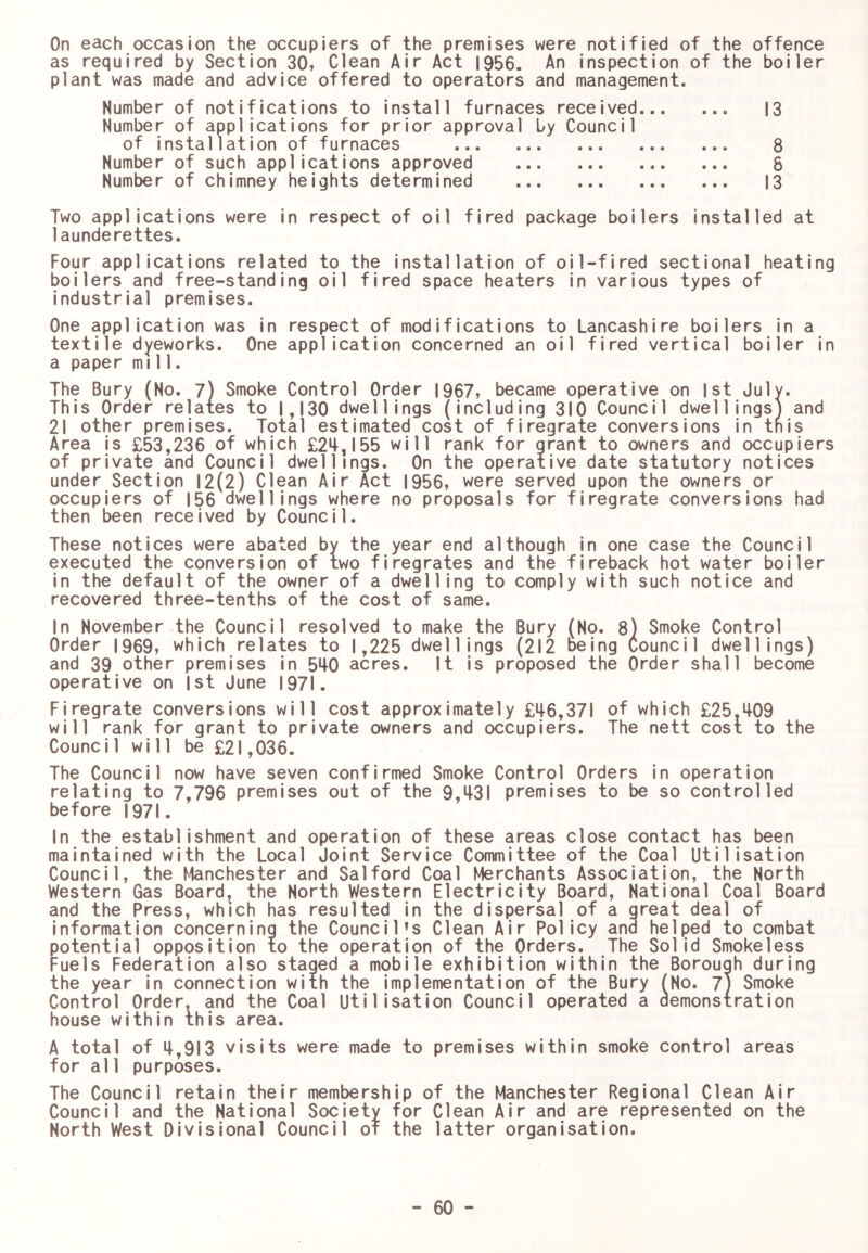 On each occasion the occupiers of the premises were notified of the offence as required by Section 30, Clean Air Act 1956. An inspection of the boiler plant was made and advice offered to operators and management. Number of notifications to install furnaces received 13 Number of applications for prior approval by Council of installation of furnaces 8 Number of such applications approved ... 8 Number of chimney heights determined 13 Two applications were in respect of oil fired package boilers installed at launderettes. Four applications related to the installation of oil-fired sectional heating boilers and free-standing oil fired space heaters in various types of industrial premises. One application was in respect of modifications to Lancashire boilers in a textile dyeworks. One application concerned an oil fired vertical boiler in a paper mill. The Bury (No. 7) Smoke Control Order 1967, became operative on 1st July. This Order relates to 1,130 dwellings (including 310 Council dwellings) and 21 other premises. Total estimated cost of firegrate conversions in tnis Area is £53,236 of which £24,155 will rank for grant to owners and occupiers of private and Council dwellings. On the operative date statutory notices under Section 12(2) Clean Air Act 1956, were served upon the owners or occupiers of 156 dwellings where no proposals for firegrate conversions had then been received by Council. These notices were abated by the year end although in one case the Council executed the conversion of two firegrates and the fireback hot water boiler in the default of the owner of a dwelling to comply with such notice and recovered three-tenths of the cost of same. In November the Council resolved to make the Bury (No. 8) Smoke Control Order 1969, which relates to 1,225 dwellings (212 being Council dwellings) and 39 other premises in 540 acres. It Is proposed the Order shall become operative on 1st June 1971. Firegrate conversions will cost approximately £46,371 of which £25.409 will rank for grant to private owners and occupiers. The nett cost to the Council will be £21,036. The Council now have seven confirmed Smoke Control Orders in operation relating to 7,796 premises out of the 9,431 premises to be so controlled before 1971. In the establishment and operation of these areas close contact has been maintained with the Local Joint Service Committee of the Coal Utilisation Council, the Manchester and Salford Coal Merchants Association, the North Western Gas Board, the North Western Electricity Board, National Coal Board and the Press, which has resulted in the dispersal of a great deal of information concerning the Council’s Clean Air Policy and helped to combat potential opposition to the operation of the Orders. The Solid Smokeless Fuels Federation also staged a mobile exhibition within the Borough during the year in connection with the implementation of the Bury (No. 7} Smoke Control Order, and the Coal Utilisation Council operated a aemonstration house within this area. A total of 4,913 visits were made to premises within smoke control areas for all purposes. The Council retain their membership of the Manchester Regional Clean Air Council and the National Society for Clean Air and are represented on the North West Divisional Council of the latter organisation.