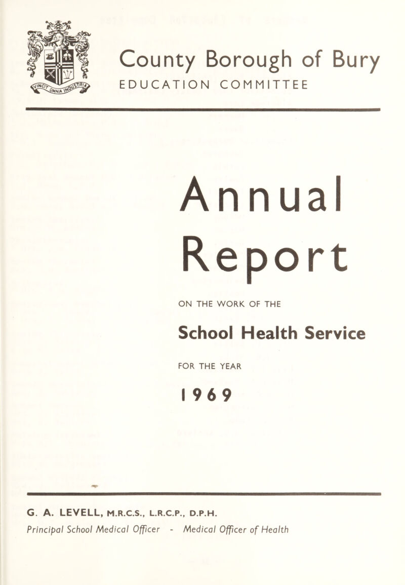 County Borough of Bury EDUCATION COMMITTEE Annual Report ON THE WORK OF THE School Health Service FOR THE YEAR 1969 G. A. LEVELL, M.R.C.S., L.R.C.P., D.P.H. Principal School Medical Officer - Medical Officer of Health